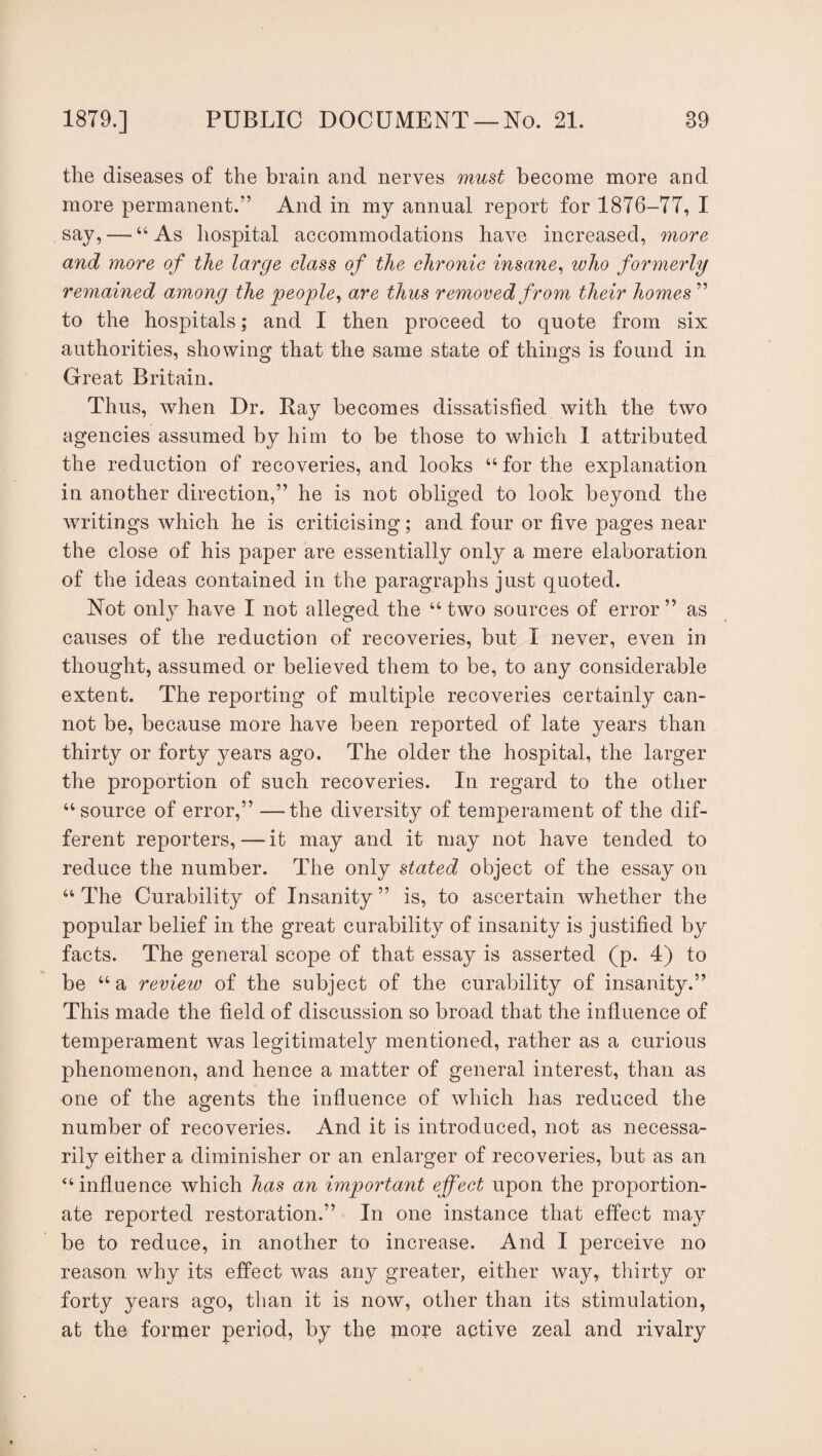 the diseases of the brain and nerves must become more and more permanent.'’ And in my annual report for 1876-77, I say, — “As hospital accommodations have increased, more and more of the large class of the chronic insane, who formerly remained among the people, are thus removed from their homes ” to the hospitals; and I then proceed to quote from six authorities, showing that the same state of things is found in Great Britain. Thus, when Dr. Ray becomes dissatisfied with the two agencies assumed by him to be those to which I attributed the reduction of recoveries, and looks “ for the explanation in another direction,” he is not obliged to look beyond the writings which he is criticising; and four or five pages near the close of his paper are essentially only a mere elaboration of the ideas contained in the paragraphs just quoted. Not only have I not alleged the “ two sources of error ” as causes of the reduction of recoveries, but I never, even in thought, assumed or believed them to be, to any considerable extent. The reporting of multiple recoveries certainly can¬ not be, because more have been reported of late years than thirty or forty years ago. The older the hospital, the larger the proportion of such recoveries. In regard to the other “source of error,” —the diversity of temperament of the dif¬ ferent reporters,—it may and it may not have tended to reduce the number. The only stated object of the essay on “ The Curability of Insanity ” is, to ascertain whether the popular belief in the great curability of insanity is justified by facts. The general scope of that essay is asserted (p. 4) to be “a review of the subject of the curability of insanity.” This made the field of discussion so broad that the influence of temperament was legitimately mentioned, rather as a curious phenomenon, and hence a matter of general interest, than as one of the agents the influence of which has reduced the number of recoveries. And it is introduced, not as necessa¬ rily either a diminisher or an enlarger of recoveries, but as an “ influence which has an important effect upon the proportion¬ ate reported restoration.” In one instance that effect may be to reduce, in another to increase. And I perceive no reason why its effect was any greater, either way, thirty or forty years ago, than it is now, other than its stimulation, at the former period, by the more active zeal and rivalry