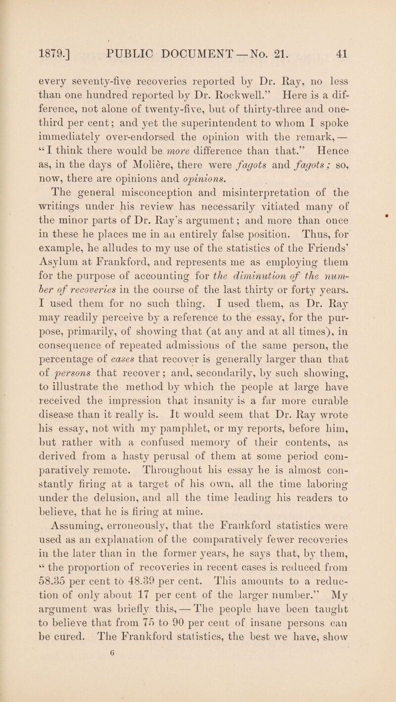 every seventy-five recoveries reported by Dr. Ray, no less than one hundred reported by Dr. Rockwell.” Here is a dif¬ ference, not alone of twenty-five, but of thirty-three and one- third per cent; and yet the superintendent to whom I spoke immediately over-endorsed the opinion with the remark,— “ I think there would be more difference than that.” Hence as, in the days of Moliere, there were fagots and fagots; so, now, there are opinions and opinions. The general misconception and misinterpretation of the writings under his review has necessarily vitiated many of the minor parts of Dr. Ray’s argument; and more than once in these he places me in an entirely false position. Thus, for example, he alludes to my use of the statistics of the Friends’ Asylum at Frankford, and represents me as employing them for the purpose of accounting for the diminution of the num¬ ber of recoveries in the course of the last thirty or forty years. I used them for no such thing. I used them, as Dr. Ray may readily perceive by a reference to the essay, for the pur¬ pose, primarily, of showing that (at any and at all times), in consequence of repeated admissions of the same person, the percentage of cases that recover is generally larger than that of persons that recover; and, secondarily, by such showing, to illustrate the method by which the people at large have received the impression that insanity is a far more curable disease than it really is. It would seem that Dr. Ray wrote his essay, not with my pamphlet, or my reports, before him, but rather with a confused memory of their contents, as derived from a hasty perusal of them at some period com¬ paratively remote. Throughout his essay he is almost con¬ stantly firing at a target of his own, all the time laboring under the delusion, and all the time leading his readers to believe, that he is firing at mine. Assuming, erroneously, that the Frankford statistics were used as au explanation of the comparatively fewer recoveries in the later than in the former years, he says that, by them, “ the proportion of recoveries in recent cases is reduced from 58.35 per cent to 48.39 per cent. This amounts to a reduc¬ tion of only about 17 per cent of the larger number.” My argument was briefly this,— The people have been taught to believe that from 75 to 90 per cent of insane persons can be cured. The Frankford statistics, the best we have, show 6