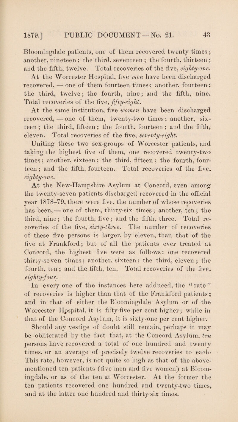 Bloomingclale patients, one of them recovered twenty times; another, nineteen ; the third, seventeen ; the fourth, thirteen ; and the fifth, twelve. Total recoveries of the live, eighty-one. At the Worcester Hospital, five men have been discharged recovered, — one of them fourteen times ; another, fourteen ; the third, twelve; the fourth, nine; and the fifth, nine. Total recoveries of the five, fifty-eight. At the same institution, five women have been discharged recovered,—one of them, twenty-two times; another, six¬ teen; the third, fifteen; the fourth, fourteen; and the fifth, eleven. Total recoveries of the five, seventy-eight. Uniting these two sex-groups of Worcester patients, and taking the highest five of them, one recovered twenty-two times; another, sixteen; the third, fifteen ; the fourth, four¬ teen ; and the fifth, fourteen. Total recoveries of the five, eighty-one. At the New-Hampshire Asylum at Concord, even among the twenty-seven patients discharged recovered in the official year 1878-79, there were five, the number of whose recoveries has been, —one of them, thirty-six times; another, ten; the third, nine; the fourth, five; and the fifth, three. Total re¬ coveries of the five, sixty-three. The number of recoveries of these five persons is larger, by eleven, than that of the five at Frankford; but of all the patients ever treated at Concord, the highest five were as follows: one recovered thirty-seven times; another, sixteen; the third, eleven ; the fourth, ten; and the fifth, ten. Total recoveries of the five, eighty-four. In everyone of the instances here adduced, the “rate” of recoveries is higher than that of the Frankford patients; and in that of either the Bloomingclale Asylum or of the Worcester Hpspital, it is fifty-five per cent higher; while in that of the Concord Asylum, it is sixty-one per cent higher. Should any vestige of doubt still remain, perhaps it may be obliterated by the fact that, at the Concord Asylum, ten persons have recovered a total of one hundred and twenty times, or an average of precisely twelve recoveries to each* This rate, however, is not quite so high as that of the above- mentioned ten patients (five men and five women) at Bloom- ingdale, or as of the ten at Worcester. At the former the ten patients recovered one hundred and twenty-two times, and at the latter one hundred and thirty-six times.