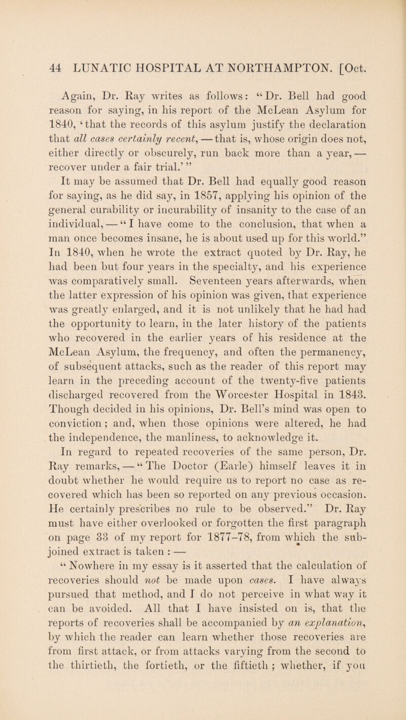 Again, Dr. Ray writes as follows: u Dr. Bell had good reason for saying, in his report of the McLean Asylum for 1840, ‘that the records of this asylum justify the declaration that all cases certainly recent, —that is, whose origin does not, either directly or obscurely, run back more than a year, •— recover under a fair trial.’ ” It may be assumed that Dr. Bell had equally good reason for saying, as he did say, in 1857, applying his opinion of the general curability or incurability of insanity to the case of an individual, — “I have come to the conclusion, that when a man once becomes insane, he is about used up for this world.” In 1840, when he wrote the extract quoted by Dr. Ray, he had been but four years in the specialty, and his experience was comparatively small. Seventeen years afterwards, when the latter expression of his opinion was given, that experience was greatly enlarged, and it is not unlikely that he had had the opportunity to learn, in the later history of the patients who recovered in the earlier years of his residence at the McLean Asylum, the frequency, and often the permanency, of subsequent attacks, such as the reader of this report may learn in the preceding account of the twenty-live patients discharged recovered from the Worcester Hospital in 1843. Though decided in his opinions, Dr. Bell’s mind was open to conviction ; and, when those opinions were altered, he had the independence, the manliness, to acknowledge it. In regard to repeated recoveries of the same person, Dr. Ray remarks, — “ The Doctor (Earle) himself leaves it in doubt whether he would require us to report no case as re¬ covered which has been so reported on any previous occasion. He certainly prescribes no rule to be observed.” Dr. Ray must have either overlooked or forgotten the first paragraph on page 33 of my report for 1877-78, from which the sub¬ joined extract is taken : — u Nowhere in my essay is it asserted that the calculation of recoveries should not be made upon cases. I have always pursued that method, and I do not perceive in what way it can be avoided. All that I have insisted on is, that the reports of recoveries shall be accompanied by an explanation, by which the reader can learn whether those recoveries are from first attack, or from attacks varying from the second to the thirtieth, the fortieth, or the fiftieth ; whether, if you