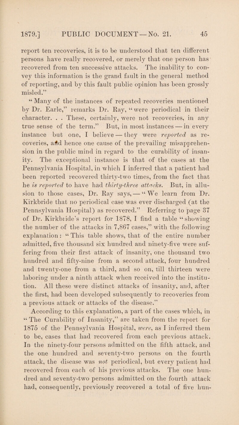 report ten recoveries, it is to be understood that ten different persons have really recovered, or merely that one person has recovered from ten successive attacks. The inability to con¬ vey this information is the grand fault in the general method of reporting, and by this fault public opinion has been grossly misled.” “ Many of the instances of repeated recoveries mentioned by Dr. Earle,” remarks Dr. Ray, “ were periodical in their character. . . These, certainly, were not recoveries, in any true sense of the term.” But, in most instances —in every instance but one, I believe — they were reported as re¬ coveries, arid hence one cause of the prevailing misapprehen¬ sion in the public mind in regard to the curability of insan¬ ity. The exceptional instance is that of the cases at the Pennsylvania Hospital, in which I inferred that a patient had been reported recovered thirty-two times, from the fact that he is reported to have had thirty-three attacks. But, in allu¬ sion to those cases, Dr. Ray says, — “We learn from Dr. Kirkbride that no periodical case was ever discharged (at the Pennsylvania PXospital) as recovered.” Referring to page 37 of Dr. Kirkbride’s report for 1878, I find a table “ showing the number of the attacks in 7,867 cases,” with the following explanation: “ This table shows, that of the entire number admitted, five thousand six hundred and ninety-five were suf¬ fering from their first attack of insanity, one thousand two hundred and fifty-nine from a second attack, four hundred and twenty-one from a third, and so on, till thirteen were laboring under a ninth attack when received into the institu¬ tion. All these were distinct attacks of insanity, and, after the first, had been developed subsequently to recoveries from a previous attack or attacks of the disease.” According to this explanation, a part of the cases which, in u The Curability of Insanity,” are taken from the report for 1875 of the Pennsylvania Hospital, were, as I inferred them to be, cases that had recovered from each previous attack. In the ninety-four persons admitted on the fifth attack, and the one hundred and seventy-two persons on the fourth attack, the disease was not periodical, but every patient had recovered from each of his previous attacks. The one hun¬ dred and seventy-two persons admitted on the fourth attack had, consequently, previously recovered a total of five hun-