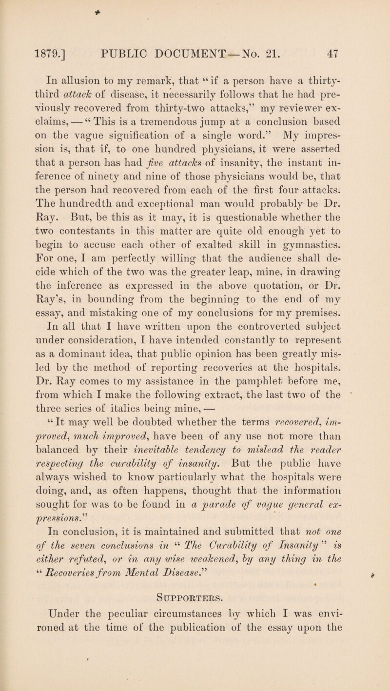 In allusion to my remark, that “ if a person have a thirty- third attack of disease, it necessarily follows that he had pre¬ viously recovered from thirty-two attacks,” my reviewer ex¬ claims,— “This is a tremendous jump at a conclusion based on the vague signification of a single word.” My impres¬ sion is, that if, to one hundred physicians, it were asserted that a person has had five attacks of insanity, the instant in¬ ference of ninety and nine of those physicians would be, that the person had recovered from each of the first four attacks. The hundredth and exceptional man would probably be Dr. Ray. But, be this as it may, it is questionable whether the two contestants in this matter are quite old enough yet to begin to accuse each other of exalted skill in gymnastics. For one, I am perfectly willing that the audience shall de¬ cide which of the two was the greater leap, mine, in drawing the inference as expressed in the above quotation, or Dr. Ray’s, in bounding from the beginning to the end of my essay, and mistaking one of my conclusions for my premises. In all that I have written upon the controverted subject under consideration, I have intended constantly to represent as a dominant idea, that public opinion has been greatly mis¬ led by the method of reporting recoveries at the hospitals. Dr. Ray comes to my assistance in the pamphlet before me, from which I make the following extract, the last two of the three series of italics being mine, — “ It may well be doubted whether the terms recovered, im¬ proved, much improved, have been of any use not more than balanced by their inevitable tendency to mislead the reader respecting the curability of insanity. But the public have always wished to know particularly what the hospitals were doing, and, as often happens, thought that the information sought for was to be found in a parade of vague general ex- pressions. In conclusion, it is maintained and submitted that not one of the seven conclusions in “ The Curability of Insanity ” is either refuted, or in any wise weakened, by any thing in the “ Recoveries from Mental Disease.” « Supporters. Under the peculiar circumstances by which I was envi¬ roned at the time of the publication of the essay upon the