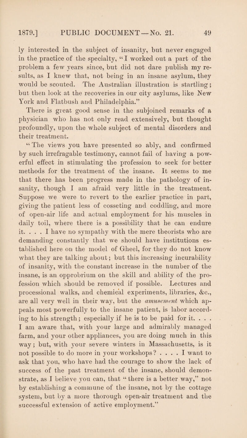 ly interested in the subject of insanity, but never engaged in the practice of the specialty, “ I worked out a part of the problem a few years since, but did not dare publish my re¬ sults, as I knew that, not being in an insane asylum, they would be scouted. The Australian illustration is startling; but then look at the recoveries in our city asylums, like New York and Flatbush and Philadelphia.” There is great good sense in the subjoined remarks of a physician who has not only read extensively, but thought profoundly, upon the whole subject of mental disorders and their treatment. 44 The views you have presented so ably, and confirmed by such irrefragable testimony, cannot fail of having a pow¬ erful effect in stimulating the profession to seek for better methods for the treatment of the insane. It seems to me that there has been progress made in the pathology of in¬ sanity, though I am afraid very little in the treatment. Suppose we were to revert to the earlier practice in part, giving the patient less of cosseting and coddling, and more of open-air life and actual employment for his muscles in daily toil, where there is a possibility that he can endure it. ... I have no sympathy with the mere theorists who are demanding constantly that we should have institutions es¬ tablished here on the model of Gheel, for they do not know what they are talking about; but this increasing incurability of insanity, with the constant increase in the number of the insane, is an opprobrium on the skill and ability of the pro¬ fession which should be removed if possible. Lectures and processional walks, and chemical experiments, libraries, &c., are all very well in their way, but the amusement which ap¬ peals most powerfully to the insane patient, is labor accord¬ ing to his strength; especially if he is to be paid for it. . . . I am aware that, with your large and admirably managed farm, and your other appliances, you are doing much in this way; but, with your severe winters in Massachusetts, is it not possible to do more in your workshops ? .... I want to ask that you, who have had the courage to show the lack of success of the past treatment of the insane, should demon¬ strate, as I believe you can, that “ there is a better way,” not by establishing a commune of the insane, not by the cottage system, but by a more thorough open-air treatment and the successful extension of active employment.”