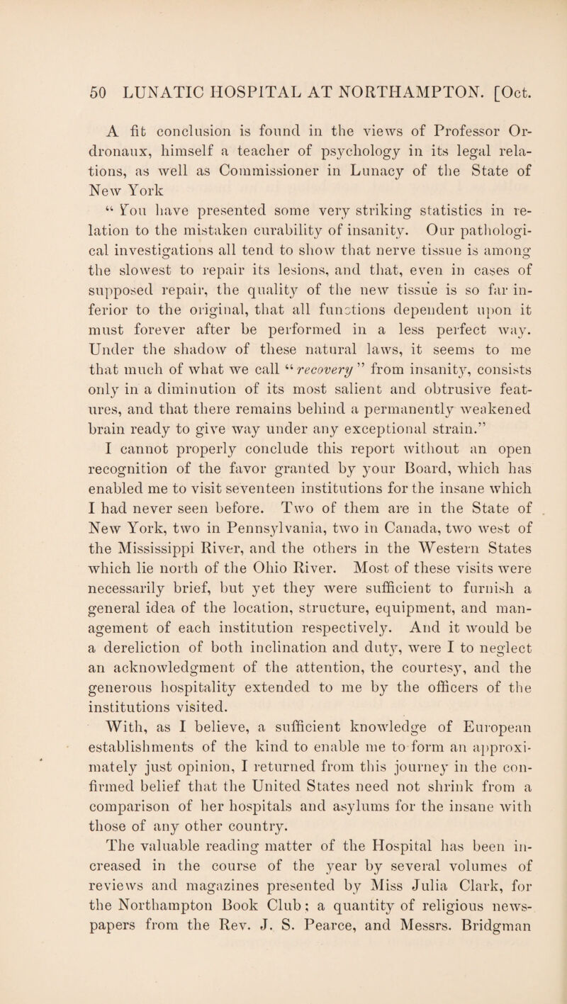 A fit conclusion is found in the views of Professor Or- dronaux, himself a teacher of psychology in its legal rela¬ tions, as well as Commissioner in Lunacy of the State of New York “ Lou have presented some very striking statistics in re¬ lation to the mistaken curability of insanity. Our pathologi¬ cal investigations all tend to show that nerve tissue is among1 the slowest to repair its lesions, and that, even in cases of supposed repair, the quality of the new tissue is so far in¬ ferior to the original, that all functions dependent upon it must forever after be performed in a less perfect way. Under the shadow of these natural laws, it seems to me that much of what we call “recovery ” from insanity, consists only in a diminution of its most salient and obtrusive feat¬ ures, and that there remains behind a permanently weakened brain ready to give way under any exceptional strain.” I cannot properly conclude this report without an open recognition of the favor granted by your Board, which has enabled me to visit seventeen institutions for the insane which I had never seen before. Two of them are in the State of New York, two in Pennsylvania, two in Canada, two west of the Mississippi River, and the others in the Western States which lie north of the Ohio River. Most of these visits were necessarily brief, but yet they were sufficient to furnish a general idea of the location, structure, equipment, and man¬ agement of each institution respectively. And it would be a dereliction of both inclination and duty, wrere I to neglect an acknowledgment of the attention, the courtesy, and the generous hospitality extended to me by the officers of the institutions visited. With, as I believe, a sufficient knowledge of European establishments of the kind to enable me to form an approxi¬ mately just opinion, I returned from this journey in the con¬ firmed belief that the United States need not shrink from a comparison of her hospitals and asylums for the insane with those of any other country. The valuable reading matter of the Hospital has been in¬ creased in the course of the year by several volumes of reviews and magazines presented by Miss Julia Clark, for the Northampton Book Club ; a quantity of religious news¬ papers from the Rev. J. S. Pearce, and Messrs. Bridgman