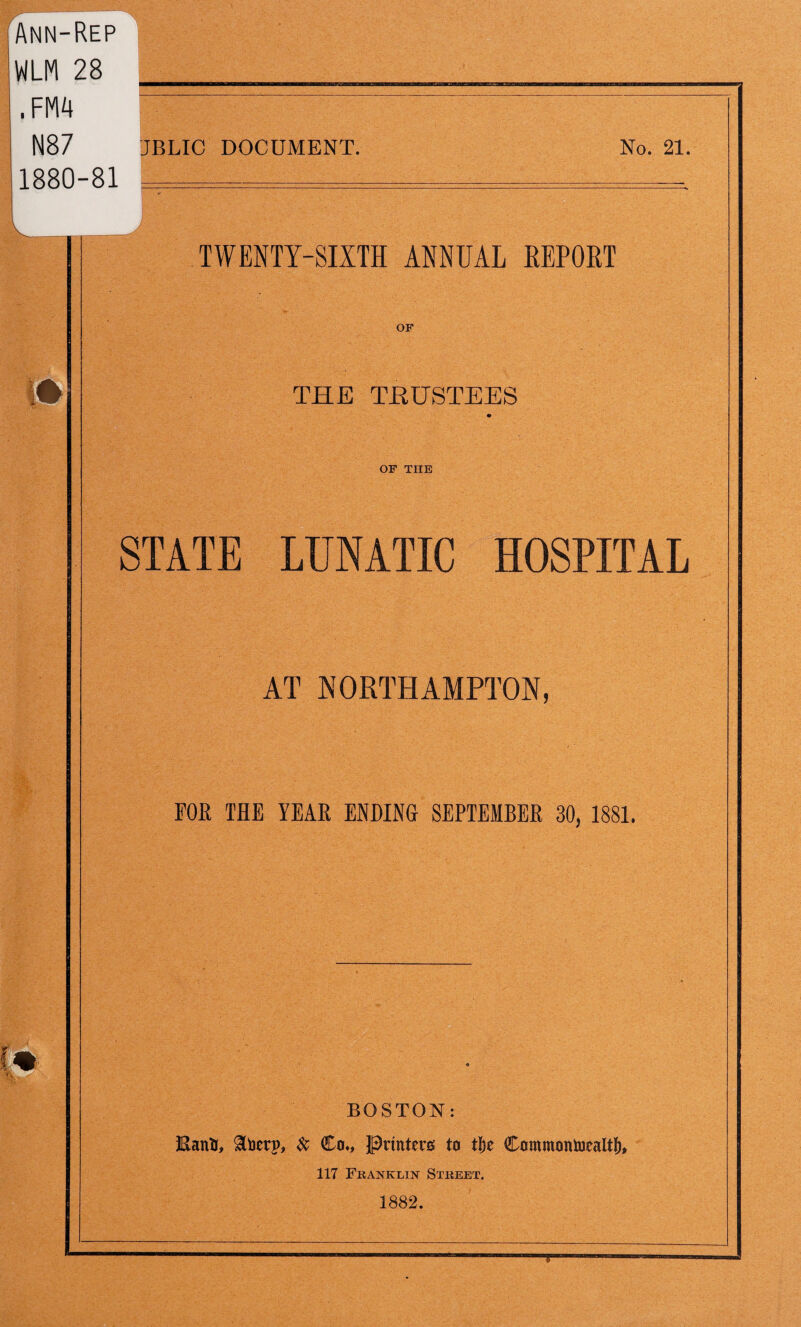 Ann-Rep WLM 28 ___ N87 JBLIC DOCUMENT. No. 21. 1880-81 ===___^__= TWENTY-SIXTH ANNUAL EEPORT THE TRUSTEES OF THE STATE LUNATIC HOSPITAL AT NORTHAMPTON, FOR THE YEAR ENDING SEPTEMBER 30, 1881. BOSTON: EanU, $toetrp, & Co*, Printers: to tje Commontoealtj), 117 Franklin Street. 1882.