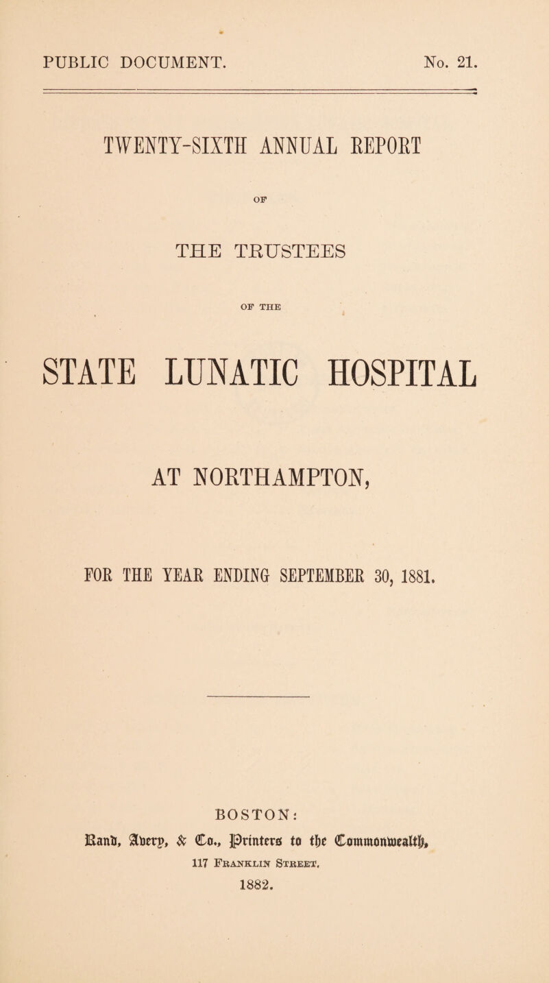 PUBLIC DOCUMENT. No. 21. TWENTY-SIXTH ANNUAL REPORT THE TRUSTEES OF THE STATE LUNATIC HOSPITAL AT NORTHAMPTON, FOR THE YEAR ENDING SEPTEMBER 30, 1881. BOSTON: Eanfc, to Co., Printers to t&e Commontoaltl), 117 Franklin Street, 1882.