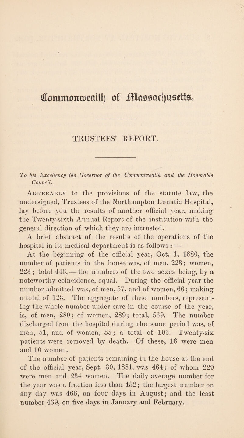 €ommoncoeaitl) of Jila0sacf)it0£fta> TRUSTEES’ REPORT. To his Excellency the Governor of the Commonwealth and the Honorable Council. Agreeably to the provisions of the statute law, the undersigned, Trustees of the Northampton Lunatic Hospital, lay before you the results of another official year, making the Twenty-sixth Annual Report of the institution with the general direction of which they are intrusted. A brief abstract of the results of the operations of the hospital in its medical department is as follows : — At the beginning of the official year, Oct. 1, 1880, the number of patients in the house was, of men, 228; women, 223; total 416, — the numbers of the two sexes being, by a noteworthy coincidence, equal. During the official year the number admitted was, of men, 57, and of women, 66; making a total of 128. The aggregate of these numbers, represent¬ ing the whole number under care in the course of the year, is, of men, 280; of women, 289; total, 569. The number discharged from the hospital during the same period was, of men, 51, and of women, 55; a total of 106. Twenty-six patients were removed by death. Of these, 16 were men and 10 women. The number of patients remaining in the house at the end of the official year, Sept. 30, 1881, was 464; of whom 229 were men and 234 women. The daily average number for the year was a fraction less than 452; the largest number on any day was 466, on four days in August; and the least number 439, on five days in January and February,