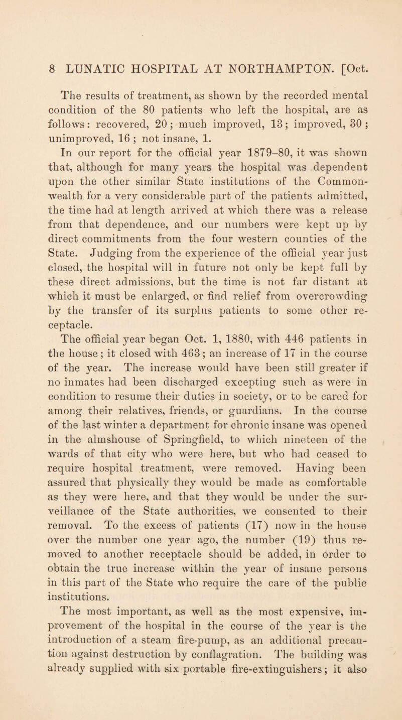 The results of treatment, as shown by the recorded mental condition of the 80 patients who left the hospital, are as follows: recovered, 20 ; much improved, 13; improved, 30 ; unimproved, 16 ; not insane, 1. In our report for the official year 1879-80, it was shown that, although for many years the hospital was dependent upon the other similar State institutions of the Common¬ wealth for a very considerable part of the patients admitted, the time had at length arrived at which there was a release from that dependence, and our numbers were kept up by direct commitments from the four western counties of the State. Judging from the experience of the official year just closed, the hospital will in future not only be kept full by these direct admissions, but the time is not far distant at which it must be enlarged, or find relief from overcrowding by the transfer of its surplus patients to some other re¬ ceptacle. The official year began Oct. 1, 1880, with 446 patients in the house; it closed with 463; an increase of 17 in the course of the year. The increase would have been still greater if no inmates had been discharged excepting such as were in condition to resume their duties in society, or to be cared for among their relatives, friends, or guardians. In the course of the last winter a department for chronic insane was opened in the almshouse of Springfield, to which nineteen of the wards of that city who were here, but who had ceased to require hospital treatment, were removed. Having been assured that physically they would be made as comfortable as they were here, and that they would be under the sur¬ veillance of the State authorities, we consented to their removal. To the excess of patients (17) now in the house over the number one year ago, the number (19) thus re¬ moved to another receptacle should be added, in order to obtain the true increase within the year of insane persons in this part of the State who require the care of the public institutions. The most important, as well as the most expensive, im¬ provement of the hospital in the course of the year is the introduction of a steam fire-pump, as an additional precau¬ tion against destruction by conflagration. The building was already supplied with six portable fire-extinguishers; it also