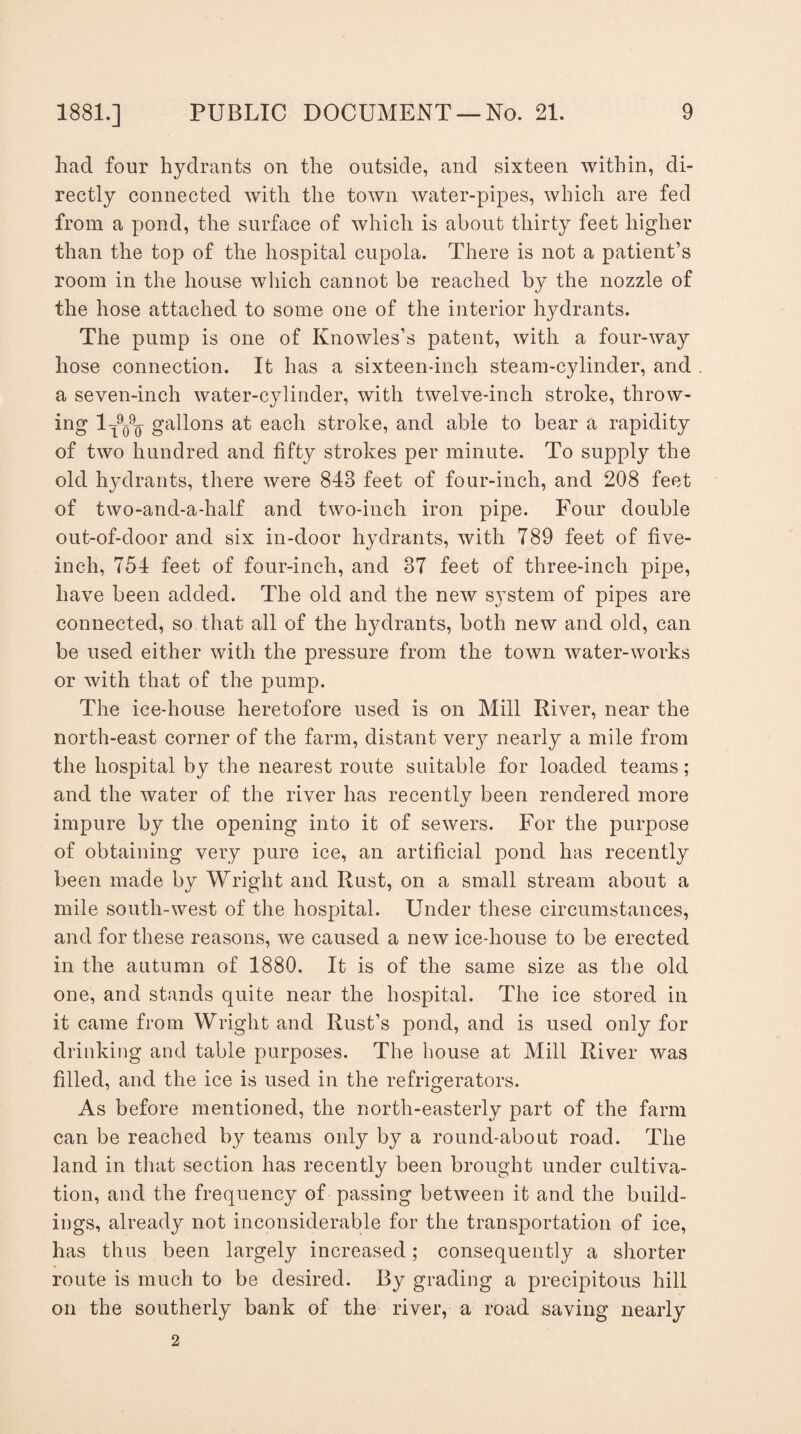 had four hydrants on the outside, and sixteen within, di¬ rectly connected with the town water-pipes, which are fed from a pond, the surface of which is about thirty feet higher than the top of the hospital cupola. There is not a patient’s room in the house which cannot be reached by the nozzle of the hose attached to some one of the interior hydrants. The pump is one of Knowles’s patent, with a four-way hose connection. It has a sixteen-inch steam-cylinder, and a seven-inch water-cylinder, with twelve-inch stroke, throw¬ ing 1^9q9q gallons at each stroke, and able to bear a rapidity of two hundred and fifty strokes per minute. To supply the old hydrants, there were 848 feet of four-inch, and 208 feet of two-and-a-half and two-inch iron pipe. Four double out-of-door and six in-door hydrants, with 789 feet of five- inch, 754 feet of four-inch, and 37 feet of three-inch pipe, have been added. The old and the new sj’stem of pipes are connected, so that all of the hydrants, both new and old, can be used either with the pressure from the town water-works or with that of the pump. The ice-house heretofore used is on Mill River, near the north-east corner of the farm, distant very nearly a mile from the hospital by the nearest route suitable for loaded teams; and the water of the river has recently been rendered more impure by the opening into it of sewers. For the purpose of obtaining very pure ice, an artificial pond has recently been made by Wright and Rust, on a small stream about a mile south-west of the hospital. Under these circumstances, and for these reasons, we caused a new ice-house to be erected in the autumn of 1880. It is of the same size as the old one, and stands quite near the hospital. The ice stored in it came from Wright and Rust’s pond, and is used only for drinking and table purposes. The house at Mill River was filled, and the ice is used in the refrigerators. As before mentioned, the north-easterly part of the farm can be reached by teams only by a round-about road. The land in that section has recently been brought under cultiva¬ tion, and the frequency of passing between it and the build¬ ings, already not inconsiderable for the transportation of ice, has thus been largely increased; consequently a shorter route is much to be desired. By grading a precipitous hill on the southerly bank of the river, a road saving nearly 2