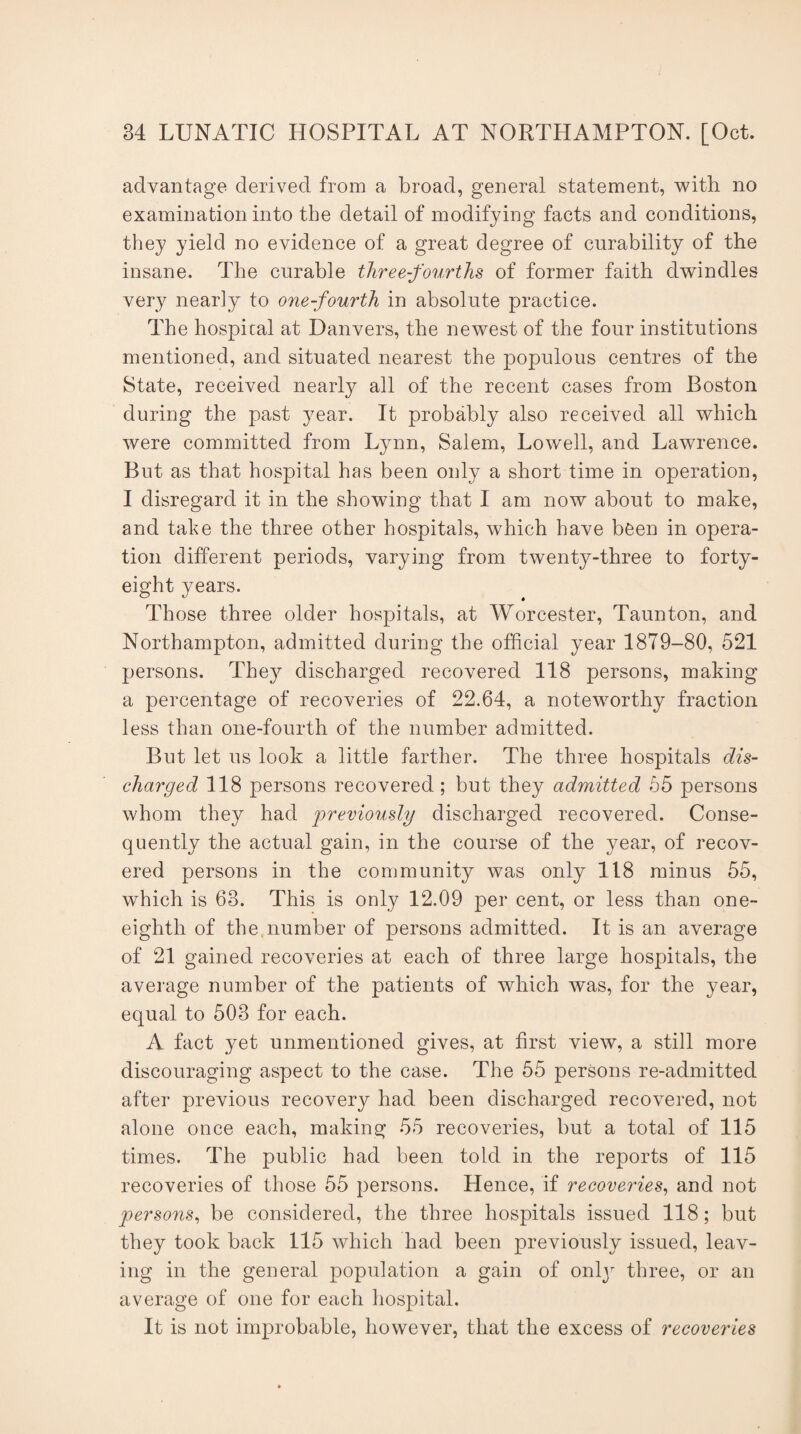 advantage derived from a broad, general statement, with no examination into the detail of modifying facts and conditions, they yield no evidence of a great degree of curability of the insane. The curable three-fourths of former faith dwindles very nearly to one-fourth in absolute practice. The hospital at Danvers, the newest of the four institutions mentioned, and situated nearest the populous centres of the State, received nearly all of the recent cases from Boston during the past year. It probably also received all which were committed from Lynn, Salem, Lowell, and Lawrence. But as that hospital has been only a short time in operation, I disregard it in the showing that I am now about to make, and take the three other hospitals, which have been in opera¬ tion different periods, varying from twenty-three to forty- eight years. Those three older hospitals, at Worcester, Taunton, and Northampton, admitted during the official year 1879-80, 521 persons. They discharged recovered 118 persons, making a percentage of recoveries of 22.64, a noteworthy fraction less than one-fourth of the number admitted. But let us look a little farther. The three hospitals dis¬ charged 118 persons recovered; but they admitted 55 persons whom they had previously discharged recovered. Conse¬ quently the actual gain, in the course of the year, of recov¬ ered persons in the community was only 118 minus 55, which is 63. This is only 12.09 per cent, or less than one- eighth of the. number of persons admitted. It is an average of 21 gained recoveries at each of three large hospitals, the average number of the patients of which was, for the year, equal to 503 for each. A fact yet unmentioned gives, at first view, a still more discouraging aspect to the case. The 55 persons re-admitted after previous recovery had been discharged recovered, not alone once each, making 55 recoveries, but a total of 115 times. The public had been told in the reports of 115 recoveries of those 55 persons. Hence, if recoveries, and not persons, be considered, the three hospitals issued 118; but they took back 115 which had been previously issued, leav¬ ing in the general population a gain of onty three, or an average of one for each hospital. It is not improbable, however, that the excess of recoveries