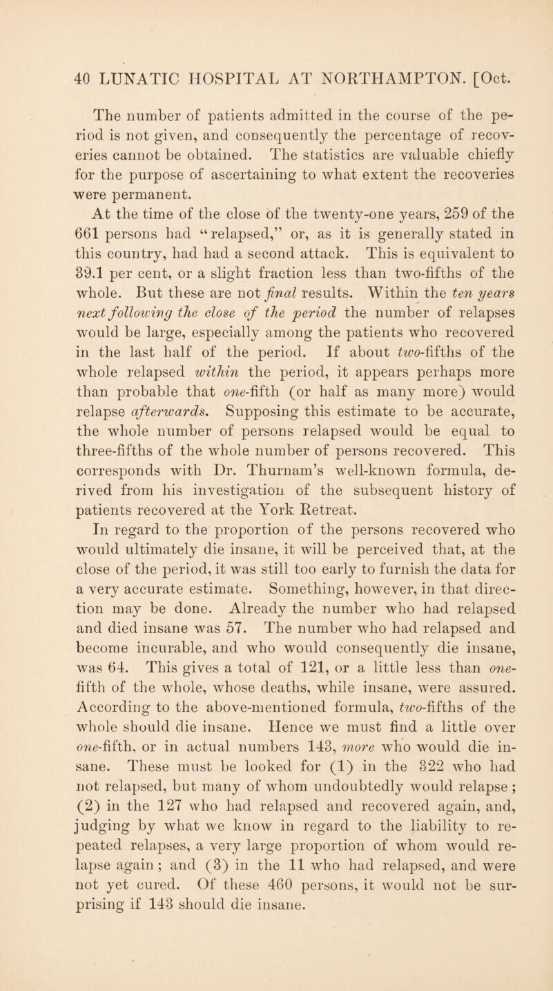 The number of patients admitted in the course of the pe¬ riod is not given, and consequently the percentage of recov¬ eries cannot be obtained. The statistics are valuable chiefly for the purpose of ascertaining to what extent the recoveries were permanent. At the time of the close of the twenty-one years, 259 of the 661 persons had “relapsed,” or, as it is generally stated in this country, had had a second attack. This is equivalent to 39.1 per cent, or a slight fraction less than two-fifths of the whole. But these are not final results. Within the ten years next following the close of the 'period the number of relapses would be large, especially among the patients who recovered in the last half of the period. If about taco-fifths of the whole relapsed within the period, it appears perhaps more than probable that one-fifth (or half as many more) would relapse afterwards. Supposing this estimate to be accurate, the whole number of persons relapsed would be equal to three-fifths of the whole number of persons recovered. This corresponds with Dr. Thurnam’s well-known formula, de¬ rived from his investigation of the subsequent history of patients recovered at the York Retreat. In regard to the proportion of the persons recovered who would ultimately die insane, it will be perceived that, at the close of the period, it was still too early to furnish the data for a very accurate estimate. Something, however, in that direc¬ tion may be done. Already the number who had relapsed and died insane was 57. The number who had relapsed and become incurable, and who would consequently die insane, was 64. This gives a total of 121, or a little less than one- fifth of the whole, whose deaths, while insane, were assured. According to the above-mentioned formula, taco-fifths of the whole should die insane. Hence we must find a little over one-fifth, or in actual numbers 143, more who would die in¬ sane. These must be looked for (1) in the 322 who had not relapsed, but many of whom undoubtedly would relapse ; (2) in the 127 who had relapsed and recovered again, and, judging by what we know in regard to the liability to re¬ peated relapses, a very large proportion of whom would re¬ lapse again ; and (3) in the 11 who had relapsed, and were not yet cured. Of these 460 persons, it would not be sur¬ prising if 143 should die insane.