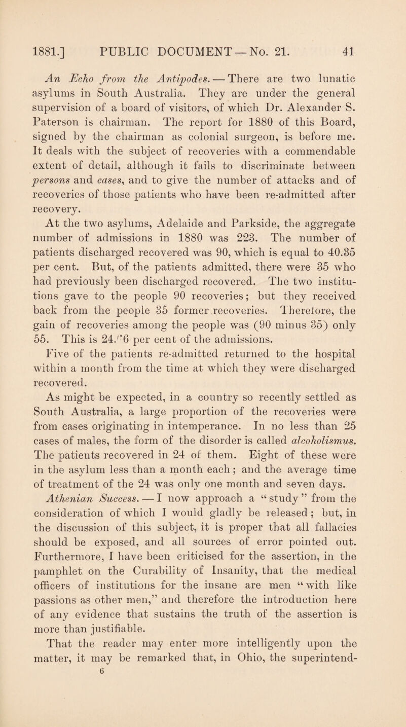 An Echo from the Antipodes. — There are two lunatic asylums in South Australia. They are under the general supervision of a board of visitors, of which Dr. Alexander S. Paterson is chairman. The report for 1880 of this Board, signed by the chairman as colonial surgeon, is before me. It deals with the subject of recoveries with a commendable extent of detail, although it fails to discriminate between persons and cases, and to give the number of attacks and of recoveries of those patients who have been re-admitted after recovery. At the two asylums, Adelaide and Parkside, the aggregate number of admissions in 1880 was 223. The number of patients discharged recovered was 90, which is equal to 40.35 per cent. But, of the patients admitted, there were 35 who had previously been discharged recovered. The two institu¬ tions gave to the people 90 recoveries; but they received back from the people 35 former recoveries. There!ore, the gain of recoveries among the people wras (90 minus 35) only 55. This is 24.'*6 per cent of the admissions. Five of the patients re-admitted returned to the hospital within a month from the time at which they were discharged recovered. As might be expected, in a country so recently settled as South Australia, a large proportion of the recoveries were from cases originating in intemperance. In no less than 25 cases of males, the form of the disorder is called alcoholismus. The patients recovered in 24 of them. Eight of these were in the asylum less than a month each; and the average time of treatment of the 24 was only one month and seven days. Athenian Success. — I now approach a “ study ” from the consideration of which I would gladly be released ; but, in the discussion of this subject, it is proper that all fallacies should be exposed, and all sources of error pointed out. Furthermore, I have been criticised for the assertion, in the pamphlet on the Curability of Insanity, that the medical officers of institutions for the insane are men “with like passions as other men,” and therefore the introduction here of any evidence that sustains the truth of the assertion is more than justifiable. That the reader may enter more intelligently upon the matter, it may be remarked that, in Ohio, the superintend- 6