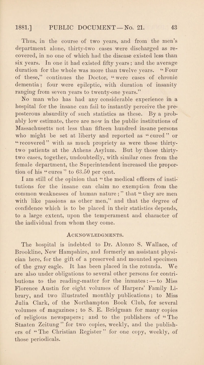 Thus, in the course of two years, and from the men’s department alone, thirty-two cases were discharged as re¬ covered, in no one of which had the disease existed less than six years. In one it had existed fifty years; and the average duration for the whole was more than twelve vears. “Four of these,” continues the Doctor, “ were cases of chronic dementia: four were epileptic, with duration of insanity ranging from seven years to twenty-one years.” No man who has had any considerable experience in a hospital for the insane can fail to instantly perceive the pre¬ posterous absurdity of such statistics as these. By a prob¬ ably low estimate, there are now in the public institutions of Massachusetts not less than fifteen hundred insane persons who might be set at liberty and reported as u cured ” or “recovered” with as much propriety as were those thirty- two patients at the Athens Asylum. But by those thirty- two cases, together, undoubtedly, with similar ones from the female department, the Superintendent increased the propor¬ tion of his “ cures ” to 63.50 per cent. I am still of the opinion that u the medical officers of insti¬ tutions for the insane can claim no exemption from the common weaknesses of human nature ; ” that “ they are men with like passions as other men,” and that the degree of confidence which is to be placed in their statistics depends, to a large extent, upon the temperament and character of the individual from whom they come. Acknowledgments. The hospital is indebted to Dr. Alonzo S. Wallace, of Brookline, New Hampshire, and formerly an assistant physi¬ cian here, for the gift of a preserved and mounted specimen of the gray eagle. It has been placed in the rotunda. We are also under obligations to several other persons for contri¬ butions to the reading-matter for the inmates: — to Miss Florence Austin for eight volumes of Harpers’ Family Li¬ brary, and two illustrated monthly publications; to Miss Julia Clark, of the Northampton Book Club, for several volumes of magazines; to S. E. Bridgman for many copies of religious newspapers; and to the publishers of “The Staaten Zeitung ” for two copies, weekly, and the publish¬ ers of “The Christian Register” for one copy, weekly, of those periodicals.