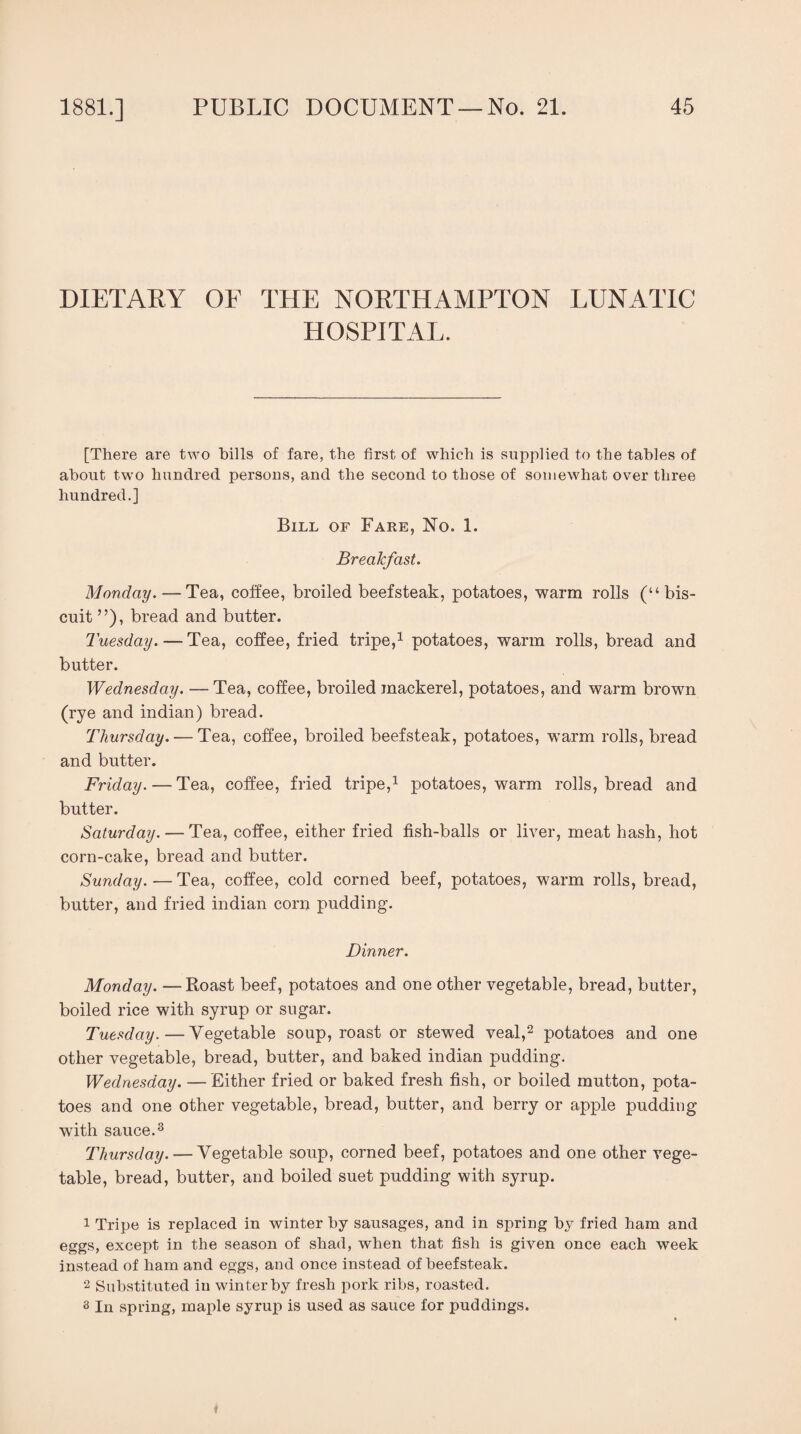DIETARY OF THE NORTHAMPTON LUNATIC HOSPITAL. [There are two bills of fare, the first of which is supplied to the tables of about two hundred persons, and the second to those of somewhat over three hundred.] Bill of Fare, No. 1. Breakfast. Monday. — Tea, coffee, broiled beefsteak, potatoes, warm rolls (“bis¬ cuit ”), bread and butter. Tuesday. — Tea, coffee, fried tripe,1 potatoes, warm rolls, bread and butter. Wednesday. — Tea, coffee, broiled mackerel, potatoes, and warm brown (rye and indian) bread. Thursday. — Tea, coffee, broiled beefsteak, potatoes, warm rolls, bread and butter. Friday. — Tea, coffee, fried tripe,1 potatoes, warm rolls, bread and butter. Saturday. — Tea, coffee, either fried fish-balls or liver, meat hash, hot corn-cake, bread and butter. Sunday. — Tea, coffee, cold corned beef, potatoes, warm rolls, bread, butter, and fried indian corn pudding. Dinner. Monday. —Roast beef, potatoes and one other vegetable, bread, butter, boiled rice with syrup or sugar. Tuesday.—Vegetable soup, roast or stewed veal,2 potatoes and one other vegetable, bread, butter, and baked indian pudding. Wednesday. — Either fried or baked fresh fish, or boiled mutton, pota¬ toes and one other vegetable, bread, butter, and berry or apple pudding with sauce.3 Thursday. — Vegetable soup, corned beef, potatoes and one other vege¬ table, bread, butter, and boiled suet pudding with syrup. 1 Tripe is replaced in winter by sausages, and in spring by fried ham and eggs, except in the season of shad, when that fish is given once each week instead of ham and eggs, and once instead of beefsteak. 2 Substituted in winter by fresh pork ribs, roasted. s In spring, maple syrup is used as sauce for puddings.