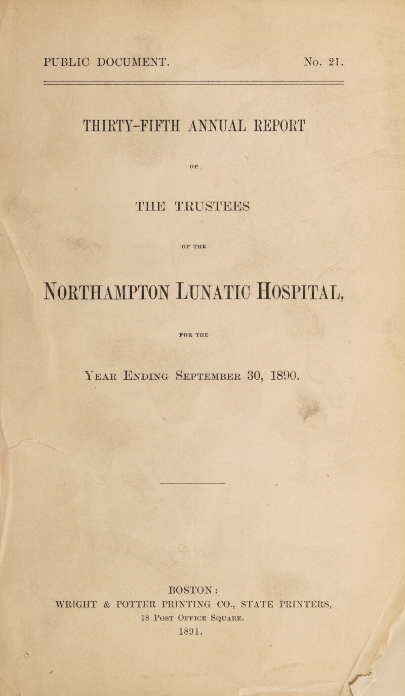 PUBLIC DOCUMENT. No. 21. THIETY-FIPTH ANNUAL REPOET OP . THE TEUSTEES OP THE Northampton Lunatic Hospital, POR THE Yeak Ending September 30, 1890. BOSTON: WRIGHT & POTTER PRINTING CO., STATE PRINTERS, 18 Post Oi'fice Square. 1891. •7 \