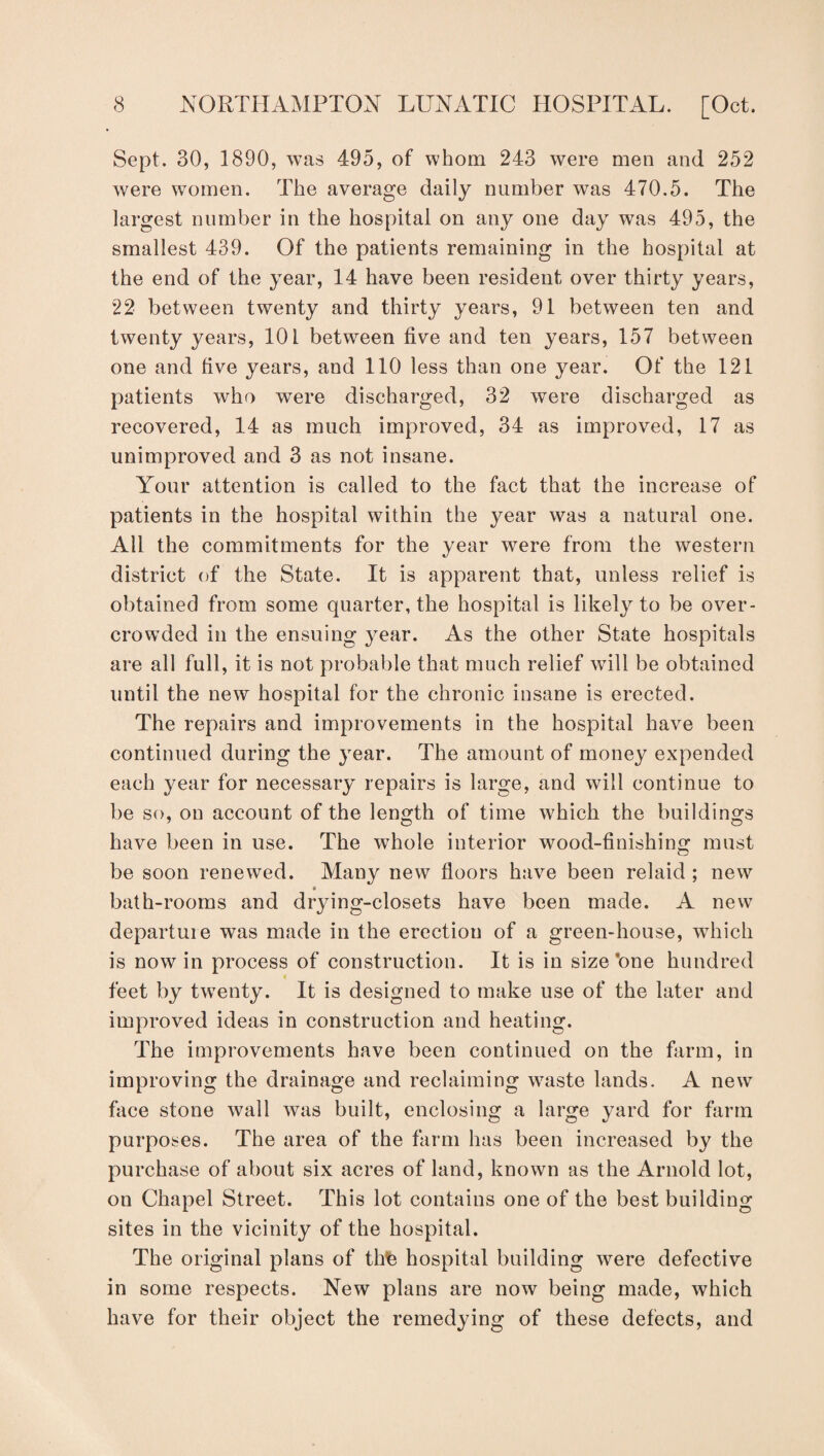 Sept. 30, 1890, was 495, of whom 243 were men and 252 were women. The average daily number was 470.5. The largest number in the hospital on any one day was 495, the smallest 439. Of the patients remaining in the hospital at the end of the year, 14 have been resident over thirty years, 22 between twenty and thirty years, 91 between ten and twenty years, 101 between five and ten years, 157 between one and five years, and 110 less than one year. Of the 121 patients who were discharged, 32 were discharged as recovered, 14 as much improved, 34 as improved, 17 as unimproved and 3 as not insane. Your attention is called to the fact that the increase of patients in the hospital within the year was a natural one. All the commitments for the year were from the western district of the State. It is apparent that, unless relief is obtained from some quarter, the hospital is likely to be over¬ crowded in the ensuing year. As the other State hospitals are all full, it is not probable that much relief will be obtained until the new hospital for the chronic insane is erected. The repairs and improvements in the hospital have been continued during the year. The amount of money expended each year for necessary repairs is large, and will continue to be so, on account of the length of time which the buildings have been in use. The whole interior wood-finishing must be soon renewed. Many new floors have been relaid ; new « bath-rooms and drying-closets have been made. A new departure was made in the erection of a green-house, which is now in process of construction. It is in size’one hundred feet by tw^enty. It is designed to make use of the later and improved ideas in construction and heating. The improvements have been continued on the farm, in improving the drainage and reclaiming waste lands. A new face stone wall was built, enclosing a large yard for farm purposes. The area of the farm has been increased by the purchase of about six acres of land, known as the Arnold lot, on Chapel Street. This lot contains one of the best building sites in the vicinity of the hospital. The original plans of thfe hospital building were defective in some respects. New plans are now being made, which have for their object the remedying of these defects, and