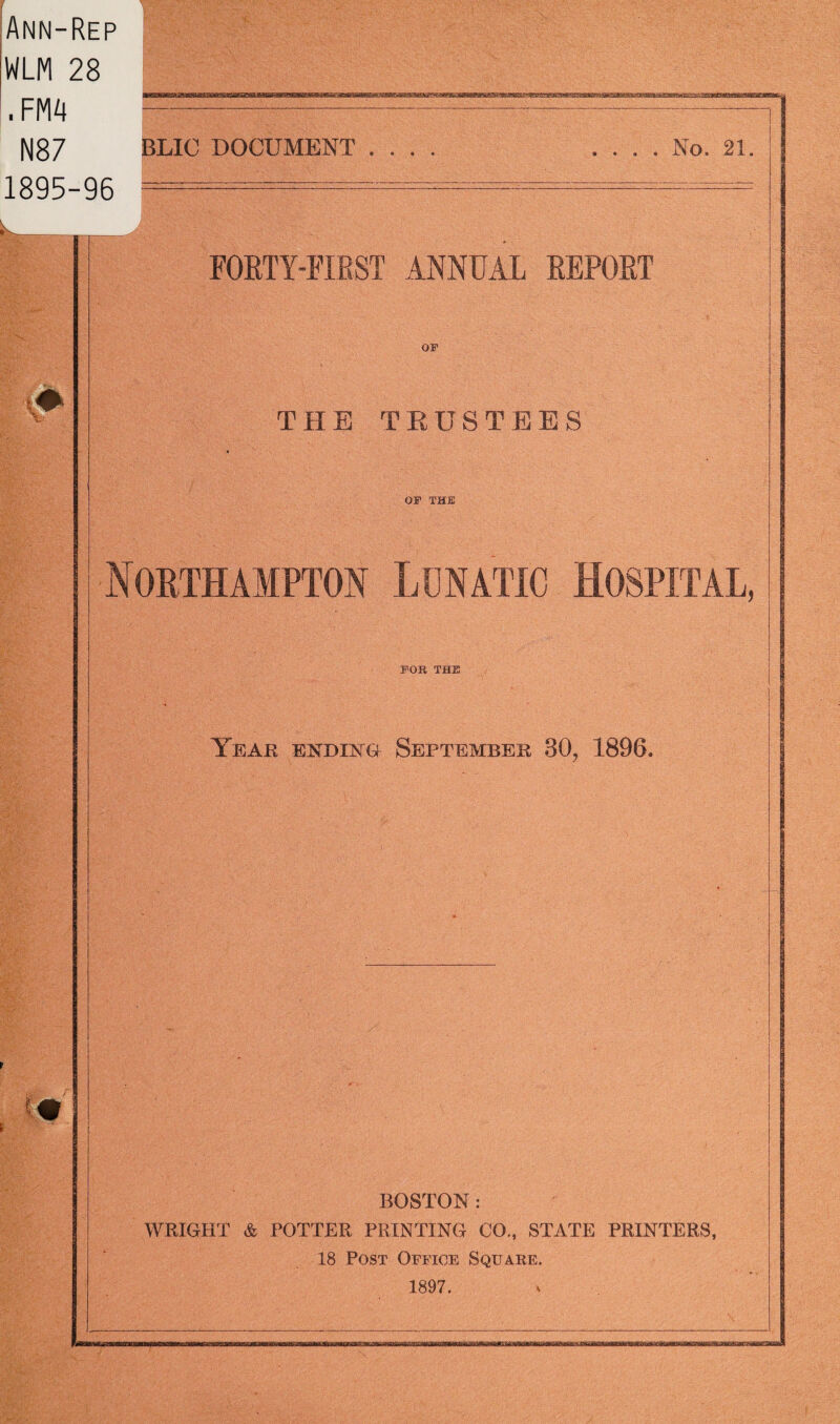 Ann-Rep WLM 28 . FM4 N87 1895-96 BLIC DOCUMENT . . . . . . . No. 21 V, m FORTY-FIRST ANNUAL REPORT OF THE TRUSTEES OF THE Northampton Lunatic Hospital, FOR THE Year ending September 30, 1896. BOSTON : WRIGHT & POTTER PRINTING CO., STATE PRINTERS, 18 Post Office Square. 1897.