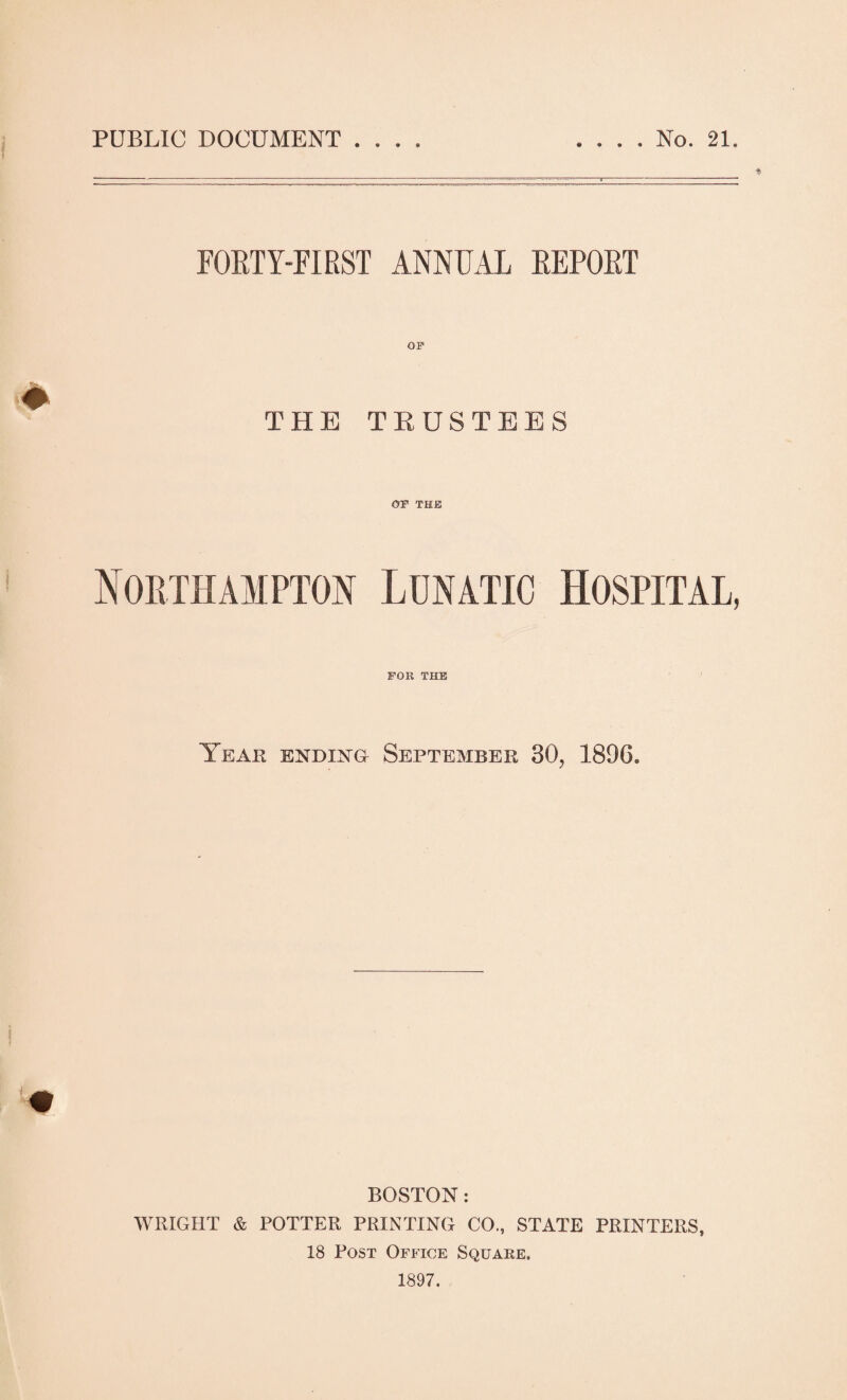 PUBLIC DOCUMENT . . . , No. 21. $ FORTY-FIRST ANNUAL REPORT THE THUSTEES OF THE Northampton Lunatic Hospital, for THE Year ending September 30, 1896. BOSTON: WRIGHT & POTTER PRINTING CO., STATE PRINTERS, 18 Post Office Square. 1897.