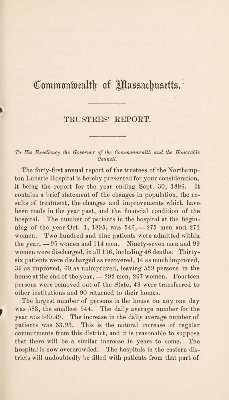 Commonl-DCJiItlr of litas saxJjRsrtts ► TRUSTEES’ REPORT. To His Excellency the Governor of the Commonwealth and the Honorable Council The forty-first annual report of the trustees of the Northamp¬ ton Lunatic Hospital is hereby presented for your consideration, it being the report for the year ending Sept. 30, 1896. It contains a brief statement of the changes in population, the re¬ sults of treatment, the changes and improvements which have been made in the year past, and the financial condition of the hospital. The number of patients in the hospital at the begin¬ ning of the year Oct. 1, 1895, was 546,-275 men and 271 women. Two hundred and nine patients were admitted within the year, — 95 women and 114 men. Ninety-seven men and 99 women were discharged, in all 196, including 46 deaths. Thirty- six patients were discharged as recovered, 14 as much improved, 39 as improved, 60 as unimproved, leaving 559 persons in the house at the end of the year, — 292 men, 267 women. Fourteen persons were removed out of the State, 49 were transferred to other institutions and 90 returned to their homes. The largest number of persons in the house on any one day was 583, the smallest 544. The daily average number for the year was 560.49. The increase in the daily average number of patients was 33.93. This is the natural increase of regular commitments from this district, and it is reasonable to suppose that there will be a similar increase in years to come. The hospital is now overcrowded. The hospitals in the eastern dis¬ tricts will undoubtedly be filled with patients from that part of