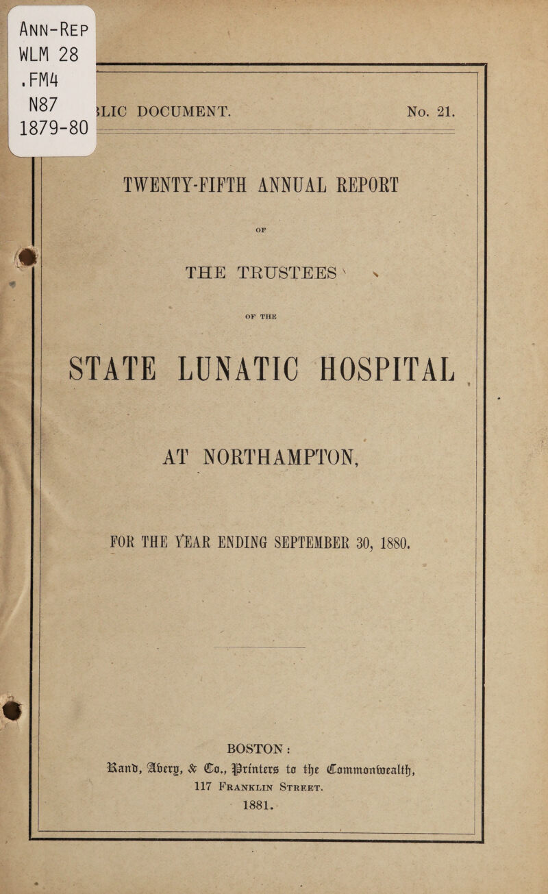 Ann-Rep WLM 28 .FM4 N87 1879-80 5LIC DOCUMENT. No. 21. twenty-fifth annual repoet or THE TEHSTEES OP THE STATE LDNATIC HOSPITAL AT NORTHAMPTON, FOR THE Year ending SEPTEMBER 30, 1880. BOSTON : Manli, ^ Printers ta Commonbjealtfj, 117 Franklin Street. 1881.
