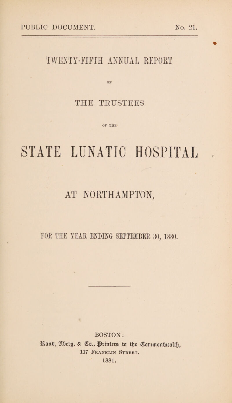 PUBLIC DOCUMENT. No. 21. TWENTY-riFTH ANNUAL REPORT OF THE TEHSTEES OF THE t AT NORTHAMPTON, FOE THE YEAR ENDING SEPTEMBER 30, 1880. BOSTON: ISanli, a&crg, Co., ^Printers to lj)e CommoniDcalt^, 117 Franklin Street. 1881.