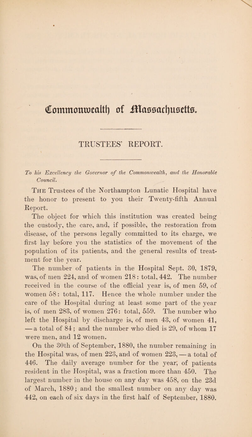 €ommonroealtl) of itlo00acf)ii0ett0. TRUSTEES’ REPORT. To his Excellency the Governor of the Commonwealth, and the Honorable Council. The Trustees of the Northampton Lunatic Hospital have the honor to present to you their Twenty-fifth Annual Report. The object for which this institution was created being the custody, the care, and, if possible, the restoration from disease, of the persons legally committed to its charge, we first lay before you the statistics of the movement of the population of its patients, and the general results of treat¬ ment for the year. The number of patients in the Hospital Sept. 30, 1879, was, of men 224, and of women 218 : total, 442. The number received in the course of the official year is, of men 59, of women 58: total, 117. Hence the whole number under the care of the Hospital during at least some part of the year is, of men 283, of women 276: total, 559. The number who left the Hospital by discharge is, of men 43, of women 41^ — a total of 84; and the number who died is 29, of whom 17 were men, and 12 women. On the 30th of September, 1880, the number remaining in the Hospital was, of men 223, and of women 223, — a total of 446. The daily average number for the year, of patients resident in the Hospital, was a fraction more than 450. The largest number in the house on any day was 458, on the 23d of March, 1880; and the smallest number on any day was 442, on each of six days in the first half of September, 1880.
