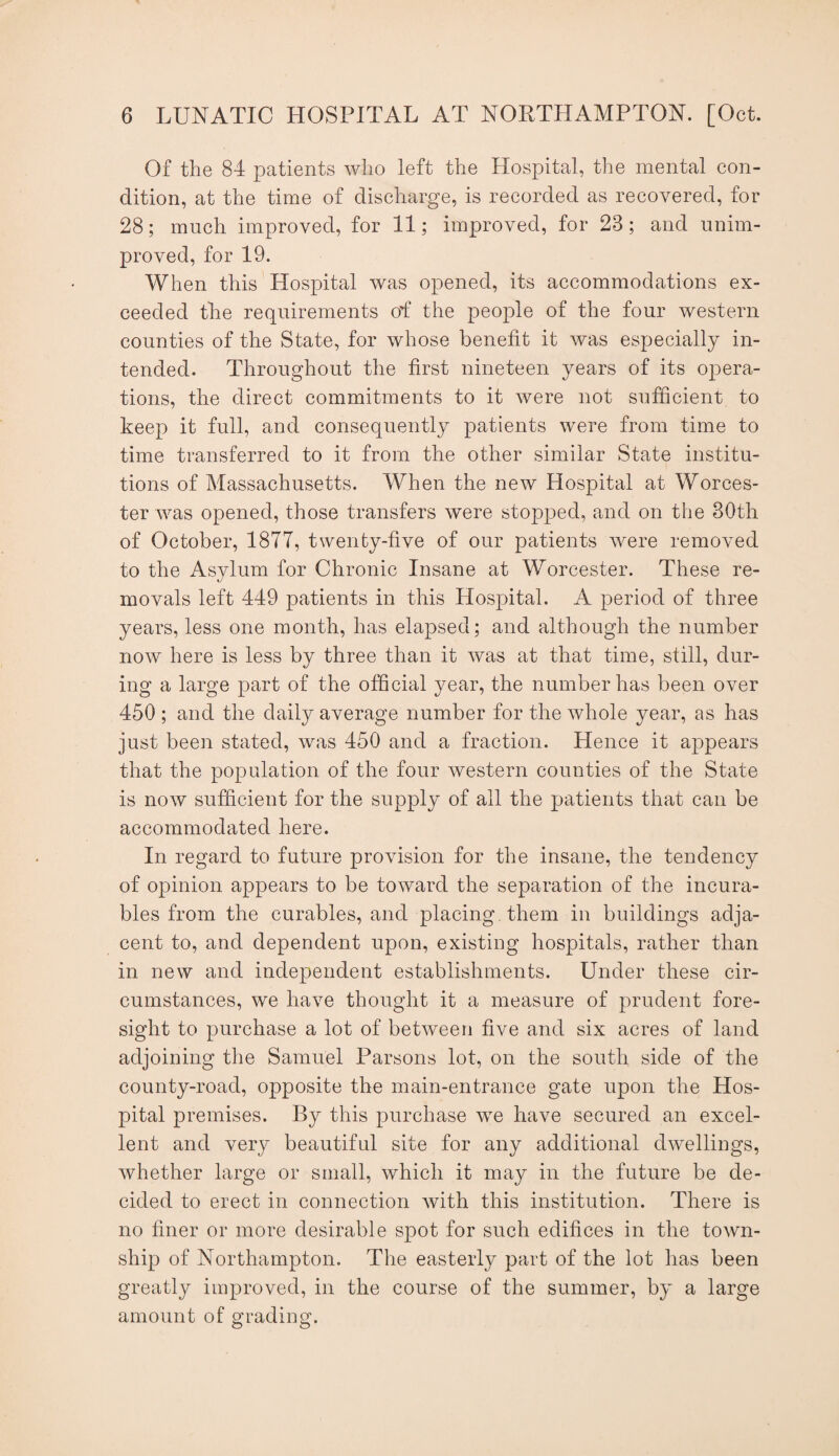 Of the 84 patients who left the Hospital, the mental con¬ dition, at the time of discharge, is recorded as recovered, for 28; much improved, for 11; improved, for 23; and unim¬ proved, for 19. When this Hospital was opened, its accommodations ex¬ ceeded the requirements of the people of the four western counties of the State, for whose benefit it was especially in¬ tended. Throughout the first nineteen years of its opera¬ tions, the direct commitments to it were not sufBcient to keep it full, and consequently patients were from time to time transferred to it from the other similar State institu¬ tions of Massachusetts. When the new Hospital at Worces¬ ter was opened, those transfers were stopped, and on the 30th of October, 1877, twenty-five of our patients were removed to the Asylum for Chronic Insane at Worcester. These re¬ movals left 449 patients in this Hospital. A period of three years, less one month, has elapsed; and although the number now here is less by three than it was at that time, still, dur¬ ing a large part of the ofBcial year, the number has been over 450 ; and the daily average number for the whole year, as has just been stated, was 450 and a fraction. Hence it appears that the population of the four western counties of the State is now sufficient for the supply of all the patients that can be accommodated here. In regard to future provision for the insane, the tendency of opinion appears to be toward the separation of the incura¬ bles from the curables, and placing them in buildings adja¬ cent to, and dependent upon, existing hospitals, rather than in new and independent establishments. Under these cir¬ cumstances, we have thought it a measure of prudent fore¬ sight to purchase a lot of between five and six acres of land adjoining the Samuel Parsons lot, on the south side of the county-road, opposite the main-entrance gate upon the Hos¬ pital premises. By this purchase w^e have secured an excel¬ lent and very beautiful site for any additional dwellings, whether large or small, which it may in the future be de¬ cided to erect in connection with this institution. There is no finer or more desirable spot for such edifices in the town¬ ship of Northampton. The easterly part of the lot has been greatly improved, in the course of the summer, by a large amount of grading.