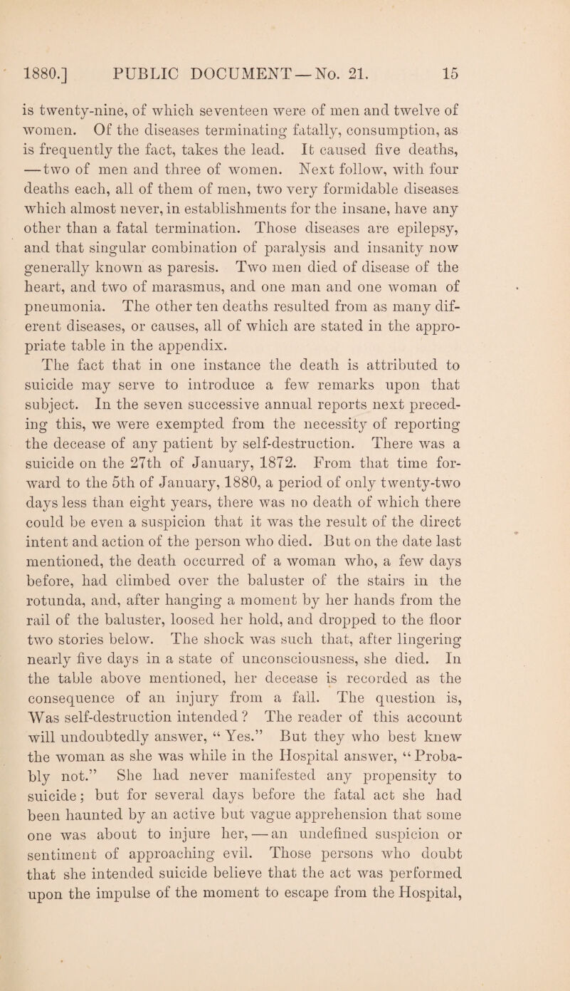 is twenty-nine, of which seventeen were of men and twelve of women. Of the diseases terminating fatally, consumption, as is frequently the fact, takes the lead. It caused five deaths, — two of men and three of women. Next follow, with four deaths each, all of them of men, two very formidable diseases which almost never, in establishments for the insane, have any other than a fatal termination. Those diseases are epilepsy, and that singular combination of paralysis and insanity now generally known as paresis. Two men died of disease of the heart, and two of marasmus, and one man and one woman of pneumonia. The other ten deaths resulted from as many dif- erent diseases, or causes, all of which are stated in the appro¬ priate table in the appendix. The fact that in one instance the death is attributed to suicide may serve to introduce a few remarks upon that subject. In the seven successive annual reports next preced¬ ing this, we were exempted from the necessity of reporting the decease of any patient by self-destruction. There was a suicide on the 27th of January, 1872. From that time for¬ ward to the 5th of January, 1880, a period of only twenty-two days less than eight years, there was no death of which there could be even a suspicion that it was the result of the direct intent and action of the person who died. But on the date last mentioned, the death occurred of a woman who, a few days before, had climbed over the baluster of the stairs in the rotunda, and, after hanging a moment by her hands from the rail of the baluster, loosed her hold, and dropped to the floor two stories below. The shock was such that, after lingering nearly flve days in a state of unconsciousness, she died. In the table above mentioned, her decease is recorded as the consequence of an injury from a fall. The question is, Was self-destruction intended? The reader of this account will undoubtedly answer, “ Yes.” But they who best knew the woman as she was while in the Hospital answer, “Proba¬ bly not.” She had never manifested any propensity to suicide; but for several days before the fatal act she had been haunted by an active but vague apprehension that some one was about to injure her, — an undefined suspicion or sentiment of approaching evil. Those persons who doubt that she intended suicide believe that the act was performed upon the impulse of the moment to escape from the Hospital,