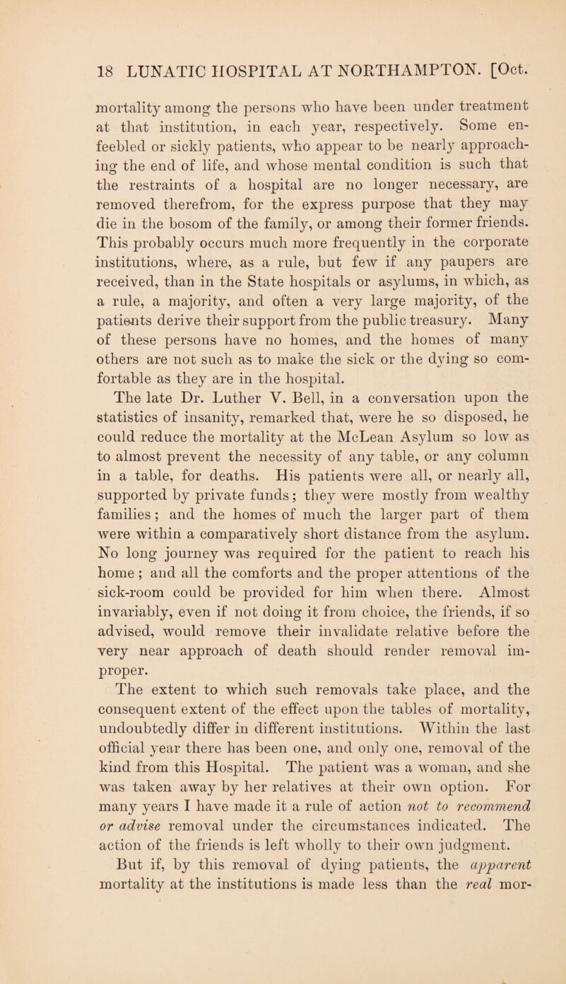 mortality among the persons who have been under treatment at that institution, in each year, respectively. Some en¬ feebled or sickly patients, who appear to be nearly approach¬ ing the end of life, and whose mental condition is such that the restraints of a hospital are no longer necessary, are removed therefrom, for the express purpose that they may die in the bosom of the family, or among their former friends. This probably occurs much more frequently in the corporate institutions, where, as a rule, but few if any paupers are received, than in the State hospitals or asylums, in which, as a rule, a majority, and often a very large majority, of the patients derive their support from the public treasury. Many of these persons have no homes, and the homes of many others are not such as to make the sick or the djdng so com¬ fortable as they are in the hospital. The late Dr. Luther V. Bell, in a conversation upon the statistics of insanity, remarked that, were he so disposed, he could reduce the mortality at the McLean Asylum so low as to almost prevent the necessity of any table, or any column in a table, for deaths. His patients were all, or nearly all, supported by private funds; they were mostly from wealthy families; and the homes of much the larger part of them were within a comparatively short distance from the asylum. No long journey was required for the patient to reach his home; and all the comforts and the proper attentions of the sick-room could be provided for him when there. Almost invariably, even if not doing it from choice, the friends, if so advised, would remove their invalidate relative before the very near approach of death should render removal im¬ proper. The extent to which such removals take place, and the consequent extent of the effect upon the tables of mortality, undoubtedly differ in different institutions. Within the last official year there has been one, and only one, removal of the kind from this Hospital. The patient was a woman, and she was taken away by her relatives at their own option. For many years I have made it a rule of action not to recommend or advise removal under the circumstances indicated. The action of the friends is left wholly to their own judgment. But if, by this removal of dying patients, the apparent mortality at the institutions is made less than the real mor-
