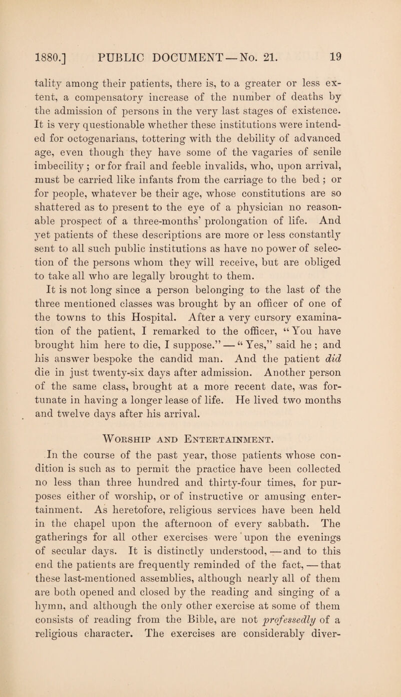 talitj among tlieir patients, there is, to a greater or less ex¬ tent, a compensatory increase of the number of deaths by the admission of persons in the very last stages of existence. It is very questionable whether these institutions were intend¬ ed for octogenarians, tottering with the debility of advanced age, even though they have some of the vagaries of senile imbecility; or for frail and feeble invalids, who, upon arrival, must be carried like infants from the carriage to the bed; or for people, whatever be their age, whose constitutions are so shattered as to present to the eye of a physician no reason¬ able prospect of a three-months’ prolongation of life. And yet patients of these descriptions are more or less constantl}^ sent to all such public institutions as have no power of selec¬ tion of the persons whom they will receive, but are obliged to take all who are legally brought to them. It is not long since a person belonging to the last of the three mentioned classes was brought by an officer of one of the towns to this Hospital. After a very cursory examina¬ tion of the patient, I remarked to the officer, “You have brought him here to die, I suppose.” — “Yes,” said he ; and his answer bespoke the candid man. And the patient did die in just twenty-six days after admission. Another person of the same class, brought at a more recent date, was for¬ tunate in having a longer lease of life. He lived two months and twelve days after his arrival. Worship and Entertainment. In the course of the past year, those patients whose con¬ dition is such as to permit the practice have been collected no less than three hundred and thirty-four times, for pur¬ poses either of worship, or of instructive or amusing enter¬ tainment. As heretofore, religious services have been held in the chapel upon the afternoon of every sabbath. The gatherings for all other exercises were * upon the evenings of secular days. It is distinctly understood,—and to this end the patients are frequently reminded of the fact,—that these last-mentioned assemblies, although nearly all of them are both opened and closed by the reading and singing of a hymn, and although the only other exercise at some of them consists of reading from the Bible, are not professedly of a religious character. The exercises are considerably diver-