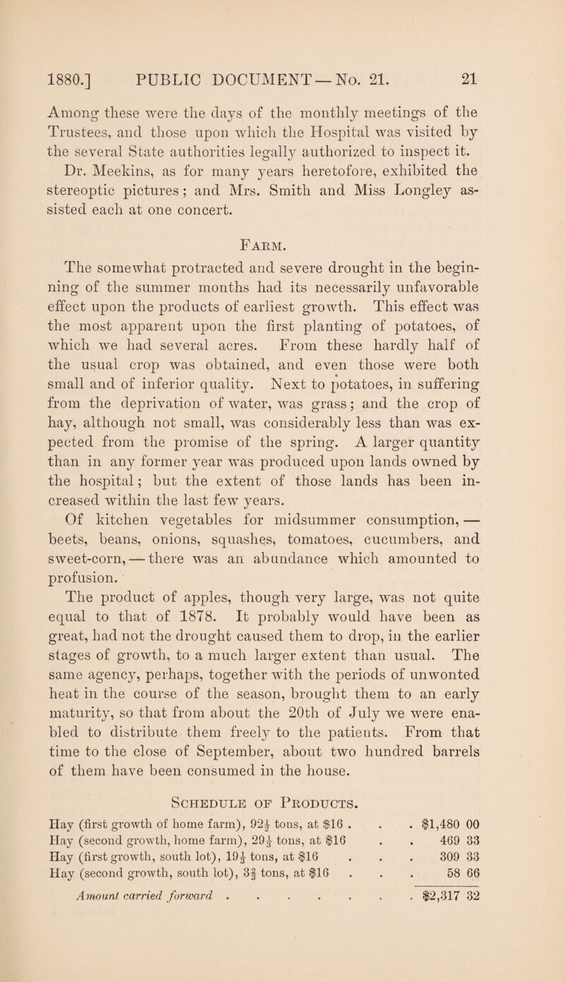 Among these were the clays of the monthly meetings of the Trustees, and those upon which the Hospital was visited by the several State authorities legally authorized to inspect it. Dr. Meekins, as for many years heretofoie, exhibited the stereoptic pictures ; and Mrs. Smith and Miss Longley as¬ sisted each at one concert. Farm. The somewhat protracted and severe drought in the begin¬ ning of the summer months had its necessarily unfavorable effect upon the products of earliest growth. This effect was the most apparent upon the first planting of potatoes, of which we had several acres. From these hardly half of the usual crop was obtained, and even those were both small and of inferior quality. Next to potatoes, in suffering from the deprivation of water, was grass; and the crop of hay, although not small, was considerably less than was ex¬ pected from the promise of the spring. A larger quantity than in any former year was produced upon lands owned by the hospital; but the extent of those lands has been in¬ creased within the last few years. Of kitchen vegetables for midsummer consumption, — beets, beans, onions, squashes, tomatoes, cucumbers, and sweet-corn, — there was an abundance which amounted to profusion. The product of apples, though very large, was not quite equal to that of 1878. It probably would have been as great, had not the drought caused them to drop, in the earlier stages of growth, to a much larger extent than usual. The same agency, perhaps, together with the periods of unwonted heat in the course of the season, brought them to an early maturity, so that from about the 20th of July Ave were ena¬ bled to distribute them freely to the patients. From that time to the close of September, about two hundred barrels of them have been consumed in the house. Schedule of Products. Hay (first growth of home farm), 92|- tons, at $1Q . Hay (second growth, home farm), 29^ tons, at ^16 Hay (first growth, south lot), 19tons, at flfi Hay (second growth, south lot), 3| tons, at ^16 Amount carried forward ..... . 11,480 00 469 33 309 33 58 66 . 12,317 32
