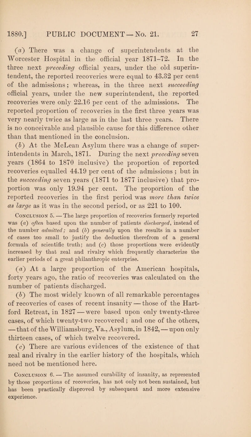 (^?) There was a change of superintendents at the Worcester Hospital in the official year 1871-72. In the three next preceding official years, under the old superin¬ tendent, the reported recoveries were equal to 43.32 per cent of the admissions; whereas, in the three next succeeding official years, under the new superintendent, the reported recoveries were only 22.16 per cent of the admissions. The reported proportion of recoveries in the first three years was ver}^ nearly twice as large as in the last three years. There is no conceivable and plausible cause for this difference other than that mentioned in the conclusion. (h') At the McLean Asylum there was a change of super¬ intendents in March, 1871. During the neat preceding years (1864 to 1870 inclusive) the proportion of reported recoveries equalled 44.19 per cent of the admissions ; but in the succeeding seven years (1871 to 1877 inclusive) that pro¬ portion was only 19.94 per cent. The proportion of the reported recoveries in the first period was more than twice as large as it was in the second period, or as 221 to 100. Conclusion 5. — The large proportion of recoveries formerly reported was (a) often based upon the number of patients discharged^ instead of the number admitted; and (f) generally upon the results in a number of cases too small to justify the deduction therefrom of a general formula of scientific truth; and (c) those proportions were evidently increased by that zeal and rivalry which frequently characterize the earlier periods of a great philanthropic enterprise. (a) At a large proportion of the American hospitals, forty years ago, the ratio of recoveries was calculated on the number of patients discharged. (h') The most widely known of all remarkable percentages of recoveries of cases of recent insanity — those of the Hart¬ ford Retreat, in 1827 — were based upon only twenty-three cases, of which twenty-two recovered ; and one of the others, —that of the Williamsburg, Va.. Asylum, in 1842, — upon only thirteen cases, of which twelve recovered. (c) There are various evidences of the existence of that zeal and rivalry in the earlier history of the hospitals, which need not be mentioned here. Conclusion 6. — The assumed curability of insanity, as represented by those proportions of recoveries, has not only not been sustained, but has been practically disproved by subsequent and more extensive experience.