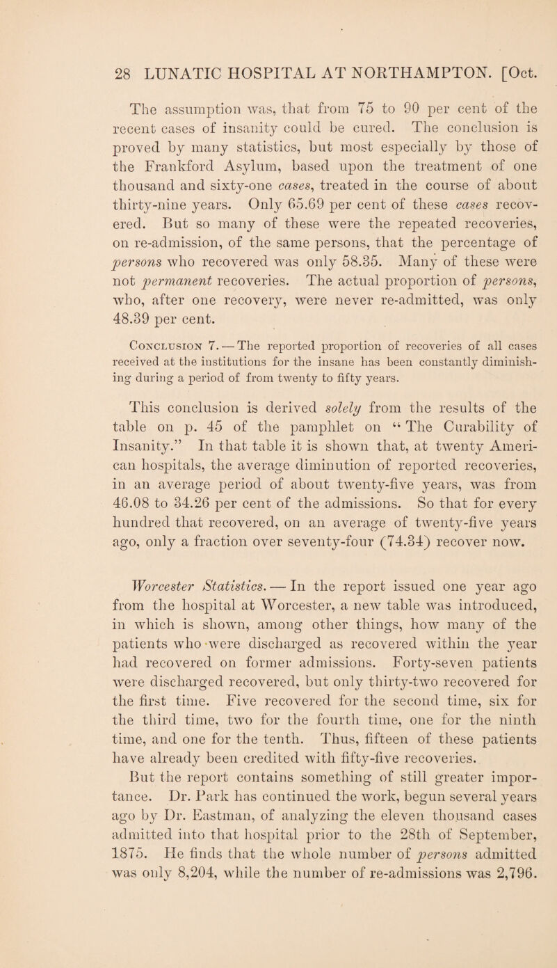 The assumption was, that from 75 to 90 per cent of the recent cases of insanity could be cured. The conclusion is proved by many statistics, but most especially by those of the Frankford Asylum, based upon the treatment of one thousand and sixty-one cases^ treated in the course of about thirty-nine years. Only 65.69 per cent of these cases recov¬ ered. But so many of these were the repeated recoveries, on re-admission, of the same persons, that the percentage of persons who recovered was only 58.35. Many of these were not permanent recoveries. The actual proportion of persons^ who, after one recovery, were never re-admitted, was only 48.39 per cent. Conclusion 7. — The reported proportion of recoveries of all cases received at the institutions for the insane has been constantly diminish¬ ing during a period of from twenty to fifty years. This conclusion is derived solely from the results of the table on p. 45 of the pamphlet on “ The Curability of Insanityu” In that table it is shown that, at twenty Ameri¬ can hospitals, the average diminution of reported recoveries, in an average period of about twenty-five years, was from 46.08 to 34.26 per cent of the admissions. So that for every hundred that recovered, on an average of twenty-five years ago, only a fraction over seventy-four (74.34) recover now. Worcester Statistics. — In the report issued one year ago from the hospital at Worcester, a new table was introduced, in which is shown, among other things, how many of the patients who 'were discharged as recovered within the year had recovered on former admissions. Forty-seven patients were discharged recovered, but only thirty-two recovered for the first time. Five recovered for the second time, six for the third time, two for the fourth time, one for the ninth time, and one for the tenth. Thus, fifteen of these patients have already been credited with fifty-five recoveries. But the report contains something of still greater impor¬ tance. Dr. Park has continued the work, begun several years ago by Dr. Eastman, of analyzing the eleven thousand cases admitted into that hospital prior to the 28th of September, 1875. He finds that the whole number of persons admitted was only 8,204, while the number of re-admissions was 2,796.