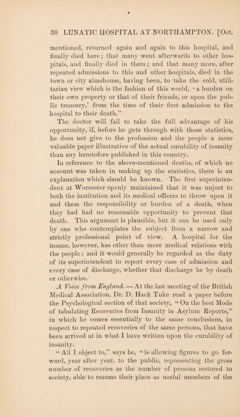 mentioned, returned again and again to this hospital, and finally died here; that many went afterwards to other hos¬ pitals, and finally died in them ; and that many more, after repeated admissions to this and other hospitals, died in the town or city almshouse, having been, to take the cold, utili¬ tarian view which is the fashion of this world, ‘ a burden on their own property or that of their friends, or upon the pub¬ lic treasury,’ from the time of their first admission to the hospital to their death.” The doctor will fail to take the full advantage of his opportunity, if, before he gets through with those statistics, he does not give to the profession and the people a more valuable paper illustrative of the actual curability of insanity than any heretofore published in this country. In reference to the above-mentioned deaths, of which no account was taken in making up the statistics, there is an explanation which should be known. The first superinten¬ dent at Worcester openly maintained that it was unjust to both the institution and its medical officers to throw upon it and them the responsibility or burden of a death, when they had had no reasonable opportunity to prevent that death. This argument is plausible, but it can be used only by one who contemplates the subject from a narrow and strictly professional point of view. A hospital for the insane, however, has other than mere medical relations with the people; and it would generally be regarded as the duty of its superintendent to report every case of admission and every case of discharge, whether that discharge be by death or otherwise.' A Voice from England. — At the last meeting of the British Medical Association, Dr. D. Hack Tuke read a paper before the Psychological section of that society, “ On the best Mode of tabulating Recoveries from Insanity in Asylum Reports,” in which he comes essentially to the same conclusions, in respect to repeated recoveries of the same persons, that have been arrived at in what I have written upon the curability of insanity. “ All I object to,” says he, “is allowing figures to go for¬ ward, year after year, to the public, representing the gross number of recoveries as the number of persons restored to society, able to resume their place as useful members of the
