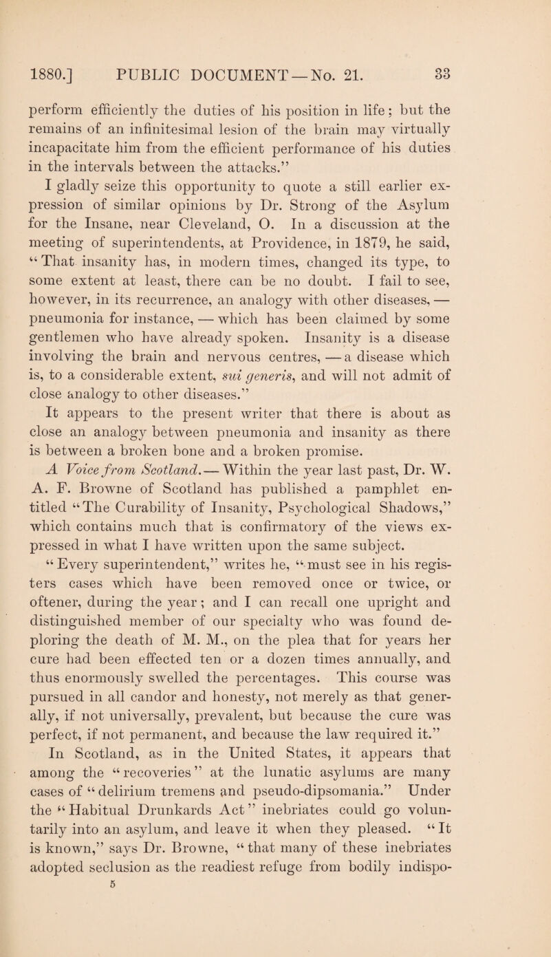 perform efficiently the duties of his position in life; but the remains of an infinitesimal lesion of the brain may virtually incapacitate him from the efficient performance of his duties in the intervals between the attacks.” I gladly seize this opportunity to quote a still earlier ex¬ pression of similar opinions by Dr. Strong of the Asylum for the Insane, near Cleveland, O. In a discussion at the meeting of superintendents, at Providence, in 1879, he said, “ That insanity has, in modern times, changed its type, to some extent at least, there can be no doubt. I fail to see, however, in its recurrence, an analogy with other diseases, — pneumonia for instance, — which has been claimed by some gentlemen who have already spoken. Insanity is a disease involving the brain and nervous centres, — a disease which is, to a considerable extent, sui generis^ and will not admit of close analogy to other diseases.” It appears to the present writer that there is about as close an analogy between pneumonia and insanity as there is between a broken bone and a broken promise. A Voice from Scotland. —Within the year last past. Dr. W. A. F. Browne of Scotland has published a pamphlet en¬ titled “The Curability of Insanity, Psychological Shadows,” which contains much that is confirmatorj^ of the views ex¬ pressed in what I have written upon the same subject. “Every superintendent,” writes he, “must see in his regis¬ ters cases which have been removed once or twice, or oftener, during the year; and I can recall one upright and distinguished member of our specialty who was found de¬ ploring the death of M. M., on the plea that for years her cure had been effected ten or a dozen times annually, and thus enormously swelled the percentages. This course was pursued in all candor and honesty, not merely as that gener¬ ally, if not universally, prevalent, but because the cure was perfect, if not permanent, and because the law required it.” In Scotland, as in the United States, it appears that among the “recoveries” at the lunatic asylums are many cases of “ delirium tremens and pseudo-dipsomania.” Under the “Habitual Drunkards Act” inebriates could go volun¬ tarily into an asylum, and leave it when they pleased. “ It is known,” says Dr. Browne, “that many of these inebriates adopted seclusion as the readiest refuge from bodily indispo- 5