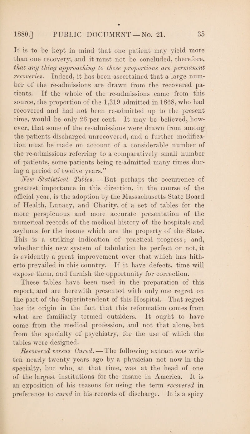 It is to be kept in mind that one patient may yield more than one recovery, and it must not be concluded, therefore, that any thing approaching to the^e proportions are permanent recoveries. Indeed, it has been ascertained that a large num¬ ber of the re-admissions are drawn from the recovered pa¬ tients. If the whole of the re-admissions came from this source, the proportion of the 1,319 admitted in 1868, who had recovered and had not been re-admitted up to the present time, would be only 26 per cent. It may be believed, how¬ ever, that some of the re-admissions were drawn from among the patients discharged unrecovered, and a further modifica¬ tion must be made on account of a considerable number of the re-admissions referring to a comparatively small number of patients, some patients being re-admitted many times dur¬ ing a period of twelve years.” New Statistical Tables. — But perhaps the occurrence of greatest importance in this direction, in the course of the ofBcial year, is the adoption by the Massachusetts State Board of Health, Lunacy, and Charity, of a set of tables for the more perspicuous and more accurate presentation of the numerical records of the medical history of the hospitals and asylums for the insane which are the property of the State. This is a striking indication of practical progress; and, whether this new system of tabulation be perfect or not, it is evidently a great improvement over that which has hith¬ erto prevailed in this country. If it have defects, time will expose them, and furnish the opportunity for correction. These tables have been used in the preparation of this report, and are herewith presented with only one regret on the part of the Superintendent of this Hospital. That regret has its origin in the fact that this reformation comes from what are familiarly termed outsiders. It ought to have come from the medical profession, and not that alone, but from the specialty of psychiatry, for the use of which the tables were designed. Recovered versus Cured. — The following extract was writ¬ ten nearly twenty years ago by a physician not now in the specialty, but who, at that time, was at the head of one of the largest institutions for the insane in America. It is an exposition of his reasons for using the term recovered in preference to cured in his records of discharge. It is a spicy