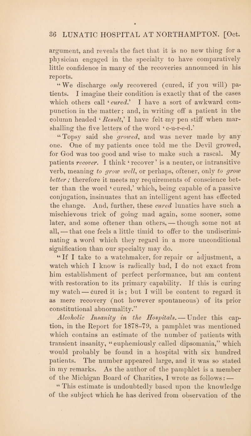 argument, and reveals the fact that it is no new thing for a phj^sician engaged in the specialty to have comparatively little confidence in many of the recoveries announced in his reports. “We discharge only recovered (cured, if you will) pa¬ tients. I imagine their condition is exactly that of the cases which others call ’-cured.’’ I have a sort of awkward com¬ punction in the matter; and, in writing off a patient in the column headed Result.,'’ I have felt my pen stiff when mar¬ shalling the five letters of the word ‘ c-u-r-e-d.’ “ Topsy said she growed., and was never made by any one. One of my patients once told me the Devil growed, for God was too good and wise to make such a rascal. My patients recover. I think ‘ recover ’ is a neuter, or intransitive verb, meaning to grow well., or perhaps, oftener, only to grow better ; therefore it meets my requirements of conscience bet¬ ter than the word ‘ cured,’ which, being capable of a passive conjugation, insinuates that an intelligent agent has effected the change. And, further, these cured lunatics have such a mischievous trick of going mad again, some sooner, some later, and some oftener than others, — though some not at all, — that one feels a little timid to offer to the undiscrimi¬ nating a word which they regard in a more unconditional signification than our specialty may do. “ If I take to a watchmaker, for repair or adjustment, a watch which I know is radically bad, I do not exact from him establishment of perfect performance, but am content with restoration to its primary capability. If this is curing my watch — cured it is ; but I will be content to regard it as mere recovery (not however spontaneous) of its prior constitutional abnormality.” Alcoholic Insanity in the Hospitals. — Under this cap¬ tion, in the Report for 1878-79, a pamphlet was mentioned which contains an estimate of the number of patients with transient insanity, “ euphemiously called dipsomania,” which would probably be found in a hospital with six hundred patients. The number appeared large, and it was so stated in my remarks. As the author of the pamphlet is a member of the Michigan Board of Charities, I wrote as follows: — “ This estimate is undoubtedly based upon the knowledge of the subject which he has derived from observation of the