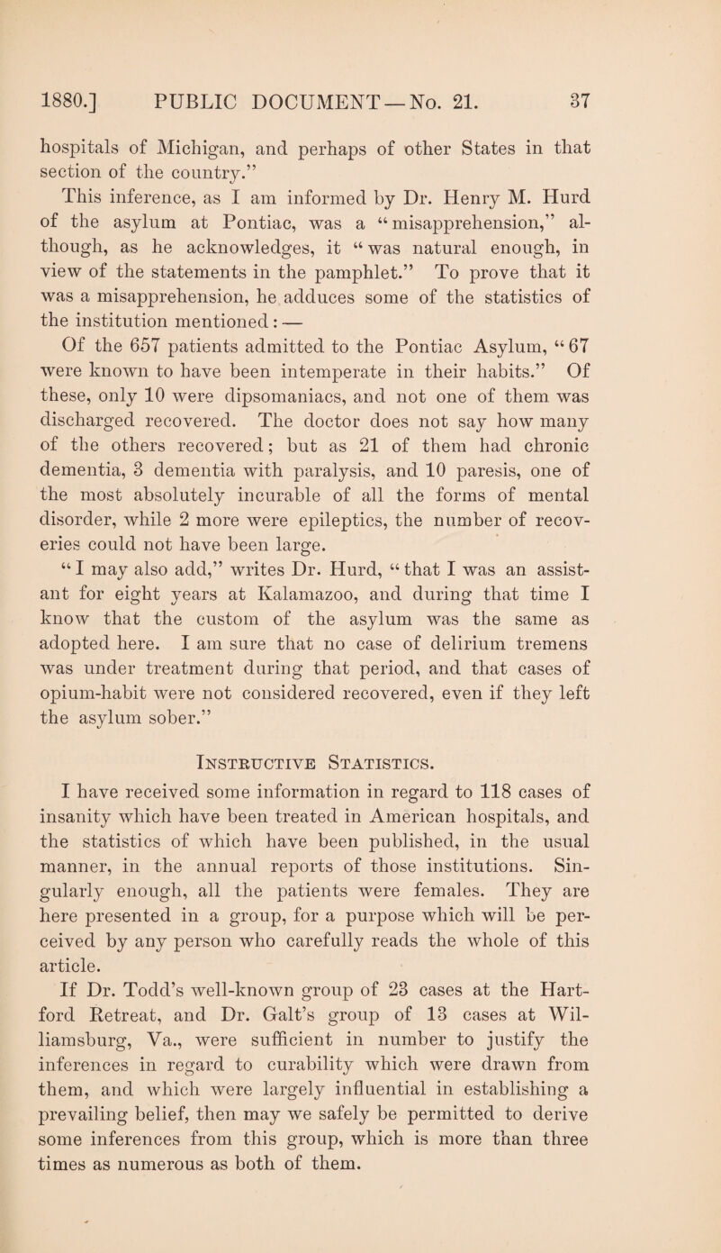 hospitals of Michigan, and perhaps of other States in that section of the country.” This inference, as I am informed by Dr. Henry M. Hurd of the asylum at Pontiac, was a “ misapprehension,” al¬ though, as he acknowledges, it “ was natural enough, in view of the statements in the pamphlet.” To prove that it was a misapprehension, he adduces some of the statistics of the institution mentioned : — Of the 657 patients admitted to the Pontiac Asylum, “ 67 were known to have been intemperate in their habits.” Of these, only 10 were dipsomaniacs, and not one of them, was discharged recovered. The doctor does not say how many of the others recovered; but as 21 of them had chronic dementia, 3 dementia with paralysis, and 10 paresis, one of the most absolutely incurable of all the forms of mental disorder, while 2 more were epileptics, the number of recov¬ eries could not have been large. “ I may also add,” writes Dr. Hurd, “ that I was an assist¬ ant for eight years at Kalamazoo, and during that time I know that the custom of the asylum was the same as adopted here. I am sure that no case of delirium tremens was under treatment during that period, and that cases of opium-habit were not considered recovered, even if they left the asylum sober.” Instructive Statistics. I have received some information in regard to 118 cases of insanity which have been treated in American hospitals, and the statistics of which have been published, in the usual manner, in the annual reports of those institutions. Sin¬ gularly enough, all the patients were females. They are here presented in a group, for a purpose which will be per¬ ceived by any person who carefully reads the whole of this article. If Dr. Todd’s well-known group of 23 cases at the Hart¬ ford Retreat, and Dr. Galt’s group of 13 cases at Wil¬ liamsburg, Va., were sufficient in number to justify the inferences in regard to curability which were drawn from them, and which were largely influential in establishing a prevailing belief, then may we safely be permitted to derive some inferences from this group, which is more than three times as numerous as both of them.