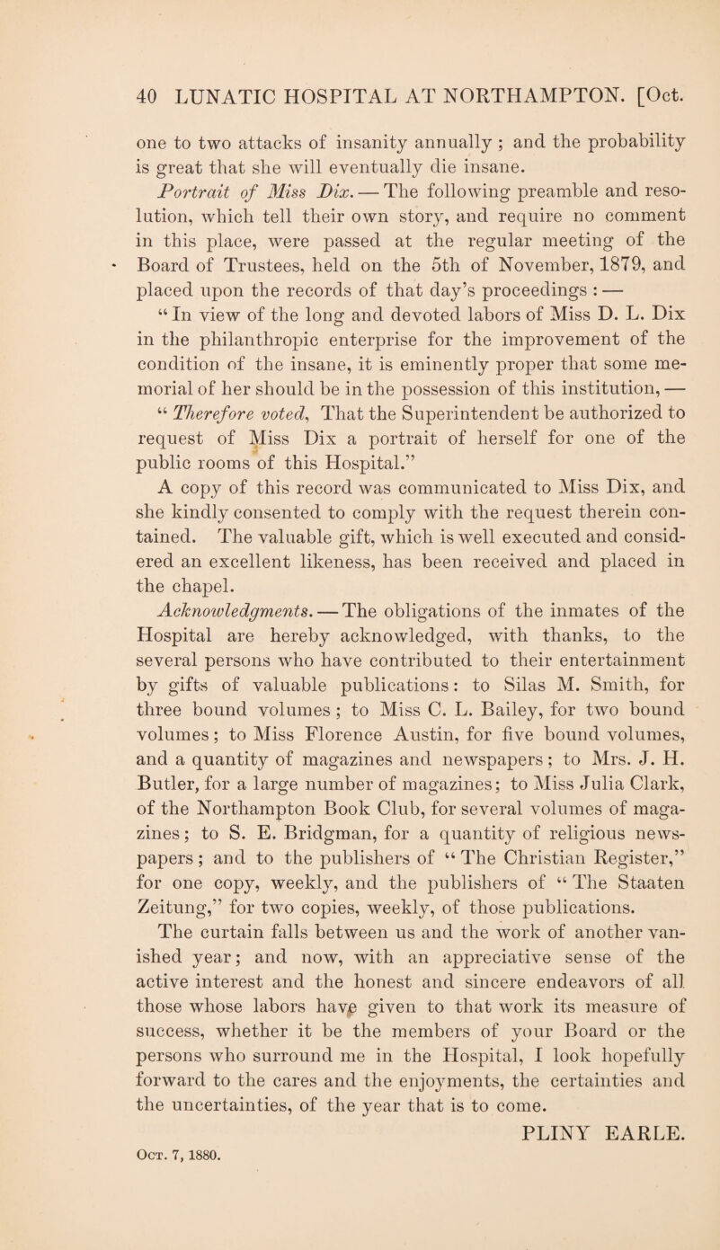 one to two attacks of insanity annually ; and the probability is great that she will eventually die insane. Portrait of Miss Pix. — The following preamble and reso¬ lution, which tell their own story, and require no comment in this place, were passed at the regular meeting of the * Board of Trustees, held on the 5th of November, 1879, and placed upon the records of that day’s proceedings : — “ In view of the long and devoted labors of Miss D. L. Dix in the philanthropic enterprise for the improvement of the condition of the insane, it is eminently proper that some me¬ morial of her should be in the possession of this institution, — “ Therefore voted^ That the Superintendent be authorized to request of Miss Dix a portrait of herself for one of the public rooms of this Hospital.” A copy of this record was communicated to Miss Dix, and she kindly consented to comply with the request therein con¬ tained. The valuable gift, which is well executed and consid¬ ered an excellent likeness, has been received and placed in the chapel. Acknowledgments. — The obligations of the inmates of the Hospital are hereby acknowledged, with thanks, to the several persons who have contributed to their entertainment by gifts of valuable publications: to Silas M. Smith, for three bound volumes; to Miss C. L. Bailey, for two bound volumes; to Miss Florence Austin, for five bound volumes, and a quantity of magazines and newspapers; to Mrs. J. H. Butler, for a large number of magazines; to Miss Julia Clark, of the Northampton Book Club, for several volumes of maga¬ zines ; to S. E. Bridgman, for a quantity of religious news¬ papers ; and to the publishers of “ The Christian Register,” for one copy, weekly, and the publishers of “ The Staaten Zeitung,” for two copies, weekly, of those publications. The curtain falls between us and the work of another van¬ ished year; and now, with an appreciative sense of the active interest and the honest and sincere endeavors of all those whose labors havp given to that work its measure of success, whether it be the members of your Board or the persons who surround me in the Hospital, I look hopefully forward to the cares and the enjoyments, the certainties and the uncertainties, of the year that is to come. PLINY EARLE. Oct. 7, 1880.