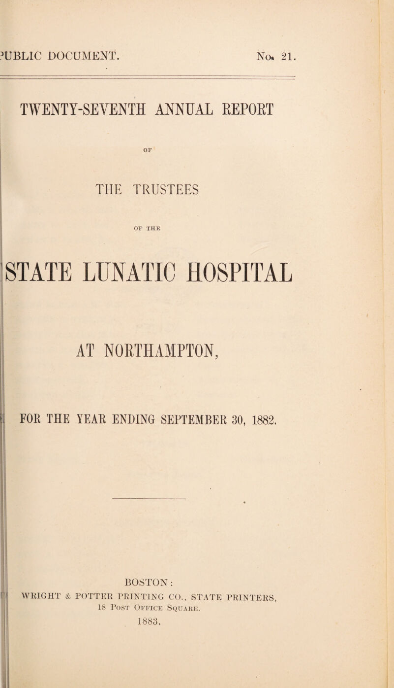I’UBLIC DOCUMENT. No. 21. TWENTY-SEVENTH ANNUAL REPOET I I THE TRUSTEES or THE 'STATE LUNATIC HOSPITAL AT NORTHAMPTON. 1 FOR THE YEAR ENDING SEPTEMBER 30, 1882. q' WEIGHT & POTTEE BOSTON: FEINTING CO., STATE PEINTEES, 18 Post Opttcp: Squahe. 1