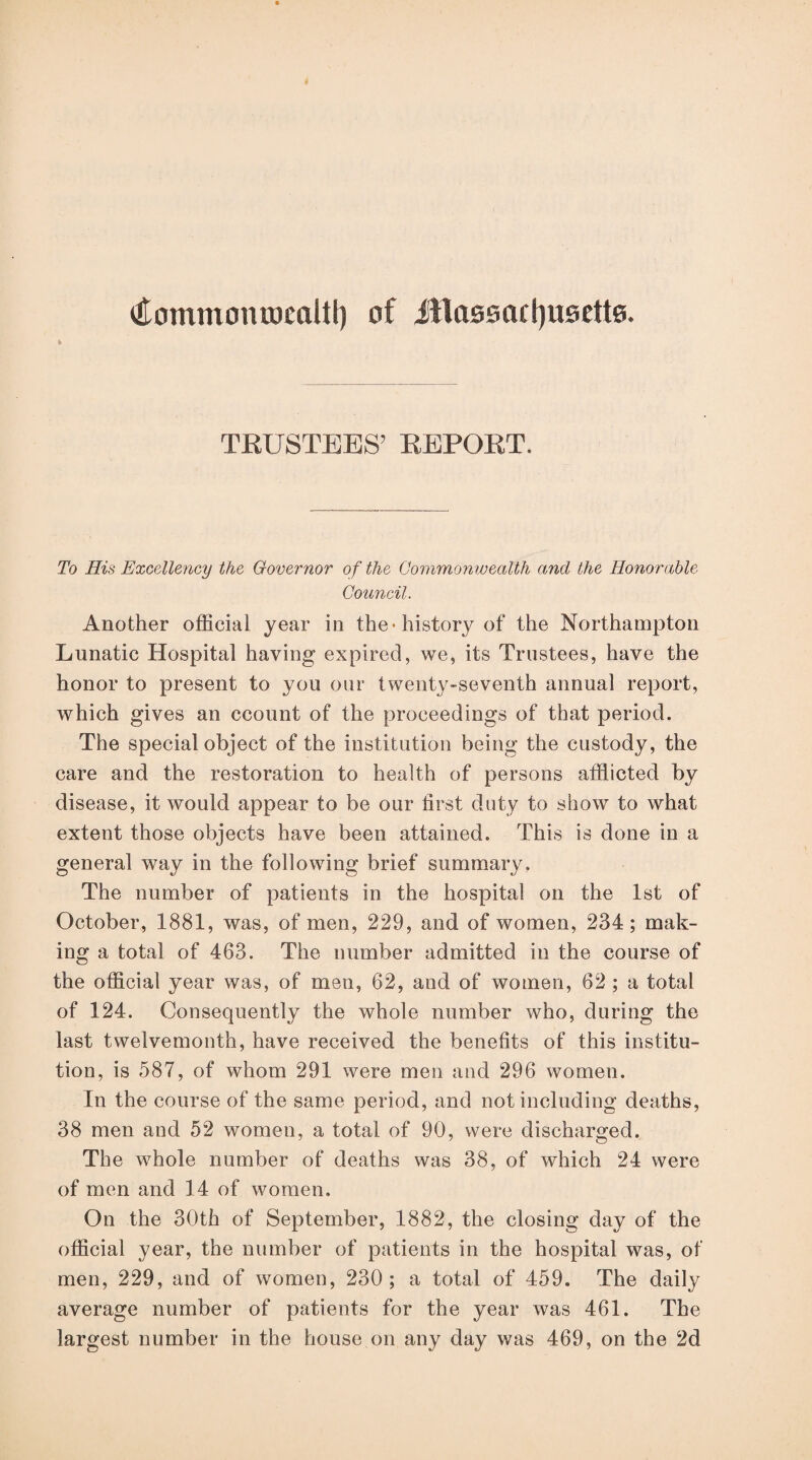 Commonrocaltf) of illa0sacl)U0ett0. TEUSTEES’ EEPOET. To His Excellency the Governor of the Commonwealth and the Honorable Council. Another official year in the-history of the Northampton Lunatic Hospital having expired, we, its Trustees, have the honor to present to you our twenty-seventh annual report, which gives an ccount of the proceedings of that period. The special object of the institution being the custody, the care and the restoration to health of persons afflicted by disease, it would appear to be our first duty to show to what extent those objects have been attained. This is done in a general way in the following brief summary. The number of patients in the hospital on the 1st of October, 1881, was, of men, 229, and of women, 234; mak¬ ing a total of 463. The number admitted in the course of the official year was, of men, 62, and of women, 62 ; a total of 124. Consequently the whole number who, during the last twelvemonth, have received the benefits of this institu¬ tion, is 587, of whom 291 were men and 296 women. In the course of the same period, and not including deaths, 38 men and 52 women, a total of 90, were discharged. The whole number of deaths was 38, of which 24 were of men and 14 of women. On the 30th of September, 1882, the closing day of the official year, the number of patients in the hospital was, of men, 229, and of women, 230; a total of 459. The daily average number of patients for the year was 461. The largest number in the house on any day was 469, on the 2d