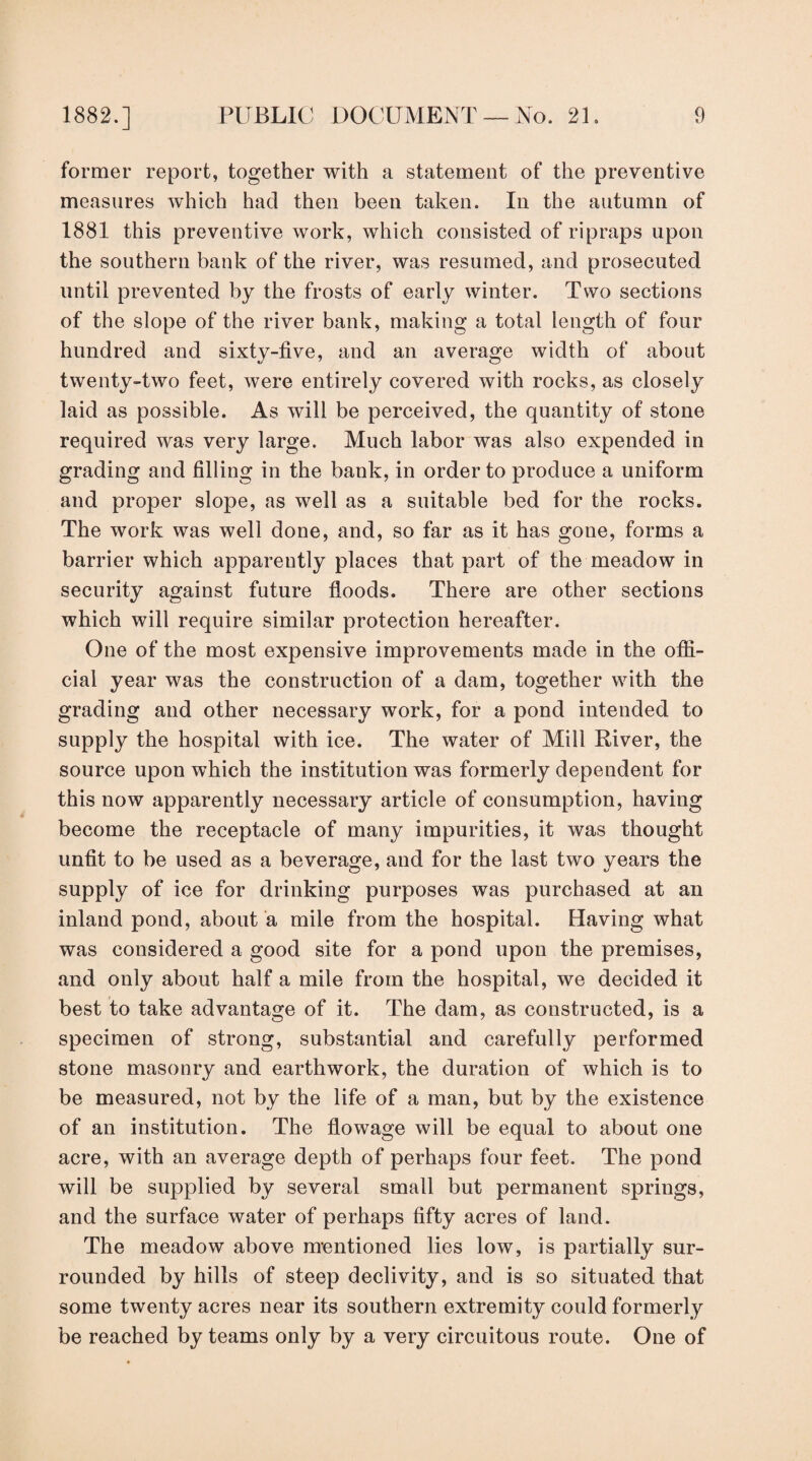 former report, together with a statement of the preventive measures which had then been taken. In the autumn of 1881 this preventive work, which consisted of ripraps upon the southern bank of the river, was resumed, and prosecuted until prevented by the frosts of early winter. Two sections of the slope of the river bank, making a total length of four hundred and sixty-five, and an average width of about twenty-two feet, were entirely covered with rocks, as closely laid as possible. As will be perceived, the quantity of stone required was very large. Much labor was also expended in grading and filling in the bank, in order to produce a uniform and proper slope, as well as a suitable bed for the rocks. The work was well done, and, so far as it has gone, forms a barrier which apparently places that part of the meadow in security against future floods. There are other sections which will require similar protection hereafter. One of the most expensive improvements made in the ofii- cial year was the construction of a dam, together with the grading and other necessary work, for a pond intended to supply the hospital with ice. The water of Mill River, the source upon which the institution was formerly dependent for this now apparently necessary article of consumption, having become the receptacle of many impurities, it was thought unfit to be used as a beverage, and for the last two years the supply of ice for drinking purposes was purchased at an inland pond, about a mile from the hospital. Having what was considered a good site for a pond upon the premises, and only about half a mile from the hospital, we decided it best to take advantage of it. The dam, as constructed, is a specimen of strong, substantial and carefully performed stone masonry and earthwork, the duration of which is to be measured, not by the life of a man, but by the existence of an institution. The flowage will be equal to about one acre, with an average depth of perhaps four feet. The pond will be supplied by several small but permanent springs, and the surface water of perhaps fifty acres of land. The meadow above mentioned lies low, is partially sur¬ rounded by hills of steep declivity, and is so situated that some twenty acres near its southern extremity could formerly be reached by teams only by a very circuitous route. One of