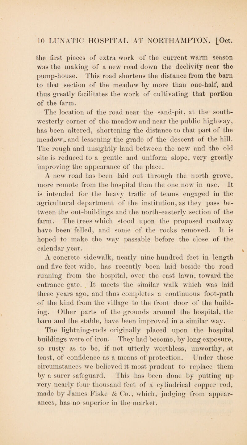 the first pieces of extra work of the current warm season was the making of a new road down the declivity near the pump-house. This road shortens the distance from the barn to that section of the meadow by more than one-half, and thus greatly facilitates the work of cultivating that portion of the farm. The location of the road near the sand-pit, at the south¬ westerly corner of the meadow and near the public highway, has been altered, shortening the distance to that part of the meadow,, and lessening the grade of the descent of the hill. The rough and unsightly land between the new and the old site is reduced to a gentle and uniform slope, very greatly improving the appearance of the place. A new road has been laid out through the north grove, more remote from the hospital than the one now in use. It is intended for the heavy traffic of teams engaged in the agricultural department of the institution, as they pass be¬ tween the out-buildings and the north-easterly section of the farm. The trees which stood upon the proposed roadway have been felled, and some of the rocks removed. It is hoped to make the way passable before the close of the calendar year. A concrete sidewalk, nearly nine hundred feet in length and five feet wide, has recently been laid beside the road running from the hospital, over the east lawn, toward the entrance gate. . It meets the similar walk which was laid three years ago, and thus completes a continuous foot-path of the kind from the village to the front door of the build¬ ing. Other parts of the grounds around the hospital, the barn and the stable, have been improved in a similar way. The lightning-rods originally placed upon the hospital buildings were of iron. They had become, by long exposure, so rusty as to be, if not utterly worthless, unworth}^, at least, of confidence as a means of protection. Lhider these circumstances we believed it most prudent to replace them by a surer safeguard. This has been done by putting up very nearly four thousand teet of a cylindrical copper rod, made by James Fiske & Co., which, judging from appear¬ ances, has no superior in the market.