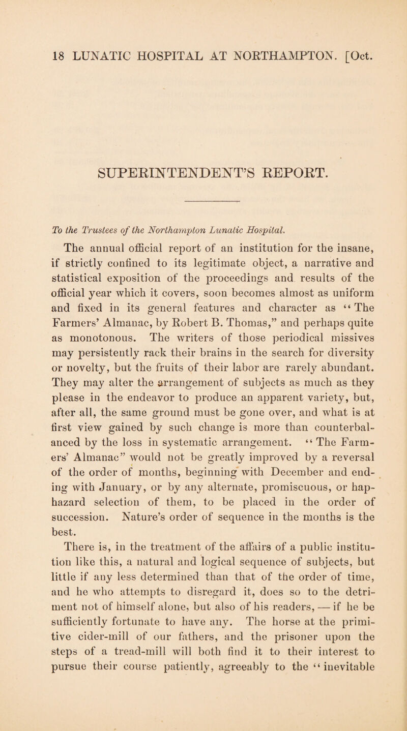 SUPEKINTENDENT’S KEPOET. To the Trustees of the Northampton Lunatic Hospital. The annual official report of an institution for the insane, if strictly confined to its legitimate object, a narrative and statistical exposition of the proceedings and results of the official year which it covers, soon becomes almost as uniform and fixed in its general features and character as “ The Farmers’ Almanac, by Robert B. Thomas,” and perhaps quite as monotonous. The writers of those periodical missives may persistently rack their brains in the search for diversity or novelty, but the fruits of their labor are rarely abundant. They may alter the arrangement of subjects as much as they please in the endeavor to produce an apparent variety, but, after all, the same ground must be gone over, and what is at first view gained by such change is more than counterbal¬ anced by the loss in systematic arrangement. “ The Farm¬ ers’ Almanac” would not be greatly improved by a reversal of the order of months, beginning with December and end¬ ing with January, or by any alternate, promiscuous, or hap¬ hazard selection of them, to be placed in the order of succession. Nature’s order of sequence in the months is the best. There is, in the treatment of the affairs of a public institu¬ tion like this, a natural and logical sequence of subjects, but little if any less determined than that of the order of time, and he who attempts to disregard it, does so to the detri¬ ment not of himself alone, but also of his readers, — if he be sufficiently fortunate to have any. The horse at the primi¬ tive cider-mill of our fathers, and the prisoner upon the steps of a tread-mill will both find it to their interest to pursue their course patiently, agreeably to the “inevitable