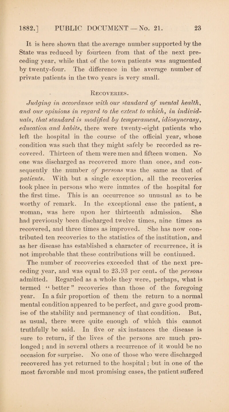 It is here shown that the average number supported by the State was reduced by fourteen from that of the next pre¬ ceding year, while that of the town patients was augmented by twenty-four. The dilference in the average number of private patients in the two years is very small. Recoveries. Judging in accordance with our standard of mental healthy and our opinions in regard to the extent to which^ in individ¬ uals^ that standard is modified by temperament, idiosyncrasy, education and habits, there were twenty-eight patients who left the hospital in the course of the official year, whose condition was such that they might safely be recorded as re¬ covered. Thirteen of them were men and fifteen women. No one was discharged as recovered more than once, and con¬ sequently the number of persons was the same as that of patients. With but a single exception, all the recoveries took place in persons who were inmates of the hospital for the first time. This is an occurrence so unusual as to be worthy of remark. In the exceptional case the patient, a woman, was here upon her thirteenth admission. She had previously been discharged twelve times, nine times as recovered, and three times as improved. She has now con¬ tributed ten recoveries to the statistics of the institution, and as her disease has established a character of recurrence, it is not improbable that these contributions will be continued. The number of recoveries exceeded that of the next pre¬ ceding year, and was equal to 23.93 per cent, of ih.Q persons admitted. Regarded as a whole they were, perhaps, what is termed “better” recoveries than those of the foregoing year. In a fair proportion of them the return to a normal mental condition appeared to be perfect, and gave good prom¬ ise of the stability and permanency of that condition. But, as usual, there were quite enough of which this cannot truthfully be said. In five or six instances the disease is sure to return, if the lives of the persons are much pro¬ longed ; and in several others a recurrence of it would be no occasion for surprise. No one of those who were discharged recovered has yet returned to the hospital; but in one of the most favorable and most promising cases, the patient suffered