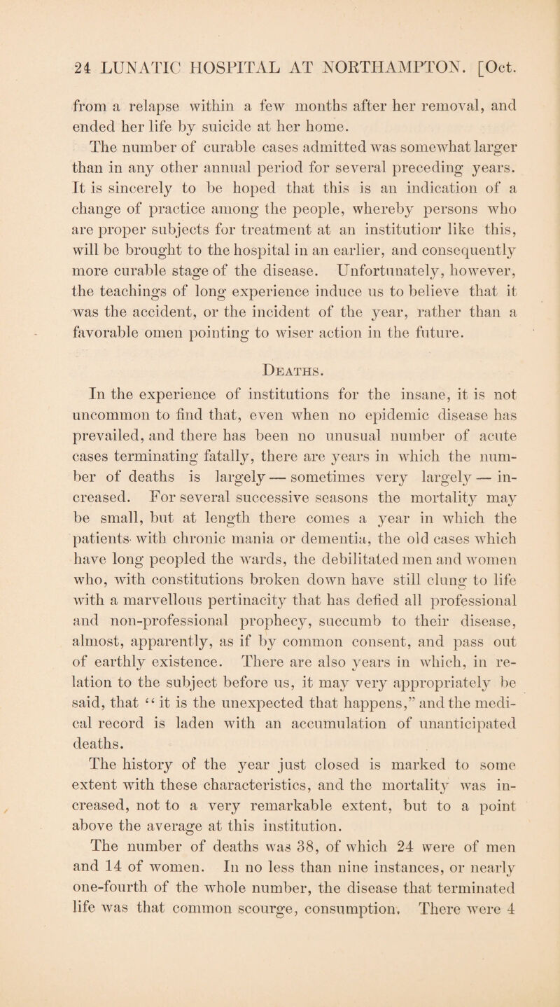 from a relapse within a few months after her removal, and ended her life by suicide at her home. The number of curable cases admitted was somewhat larger than in any other annual period for several preceding years. It is sincerely to be hoped that this is an indication of a change of practice among the people, wRereby persons who are proper subjects for treatment at an institution* like this, will be brought to the hospital in an earlier, and consequently more curable stage of the disease. Unfortunately, however, the teachings of long experience induce us to believe that it was the accident, or the incident of the year, rather than a favorable omen pointing to wiser action in the future. Deaths. In the experience of institutions for the insane, it is not uncommon to find that, even when no epidemic disease has prevailed, and there has been no unusual number of acute cases terminating fatally, there are years in which the num¬ ber of deaths is largely — sometimes very largely — in¬ creased. For several successive seasons the mortality may be small, but at length there comes a year in which the patients-with chronic mania or dementia, the old cases which have long peopled the wards, the debilitated men and women wdio, with constitutions broken down have still clunof to life with a marvellous pertinacity that has defied all professional and non-professional prophecy, succumb to their disease, almost, apparently, as if by common consent, and pass out of earthly existence. There are also years in wdiicli, in re¬ lation to the subject before us, it may very appropriately be said, that “ it is the unexpected that happens,” and the medi¬ cal record is laden with an accumulation of unanticipated deaths. The history of the year just closed is marked to some extent with these characteristics, and the mortality was in¬ creased, not to a very remarkable extent, but to a point above the average at this institution. The number of deaths was 38, of which 24 were of men and 14 of women. In no less than nine instances, or nearly one-fourth of the whole number, the disease that terminated life was that common scourge, consumption. There were 4