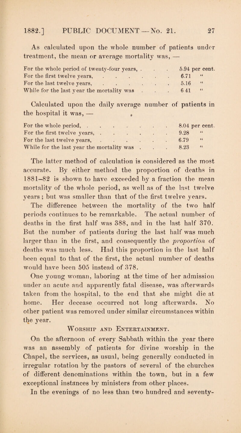 As calculated upon the whole number of patients under treatment, the mean or average mortality was, — For the whole period of tweuty-four years, . 5.94 per cent. For the first twelve years, . . . . 6.71 “ For the last twelve years, . . . . 5.16 “ While for the last year the mortality was 6 41 Calculated upon the daily average the hospital it was, — , number of patients in For the whole period, ..... 8.04 per cent. For the first twelve years, .... 9.28 For the last twelve years, .... 6.79 While for the last year the mortality was . 8.23 The latter method of calculation is considered as the most accurate. By either method the proportion of deaths in 1881—82 is shown to have exceeded by a fraction the mean mortality of the whole period, as w^ell as of the last twelve years ; but was smaller than that of the first twelve years. The difference between the mortality of the two half periods continues to be remarkable. The actual number of deaths in the first half was 388, and in the last half 370. But the number of patients during the last half was much larger than in the first, and consequently the 'proportion of deaths was much less. Had this proportion in the last half been equal to that of the first, the actual number of deaths would have been 505 instead of 378. One young woman, laboring at the time of her admission under an acute and apparently fatal disease, was afterwards taken from the hospital, to the end that she might die at home. Her decease occurred not long afterwards. No other patient was removed under similar circumstances within the year. WoKSHip AND Entertainment. On the afternoon of every Sabbath within the year there was an assembly of patients for divine worship in the Chapel, the services, as usual, being generally conducted in irregular rotation by the pastors of several of the churches of different denominations within the town, but in a few exceptional instances by ministers from other places. In the evenings of no less than two hundred and seventy-