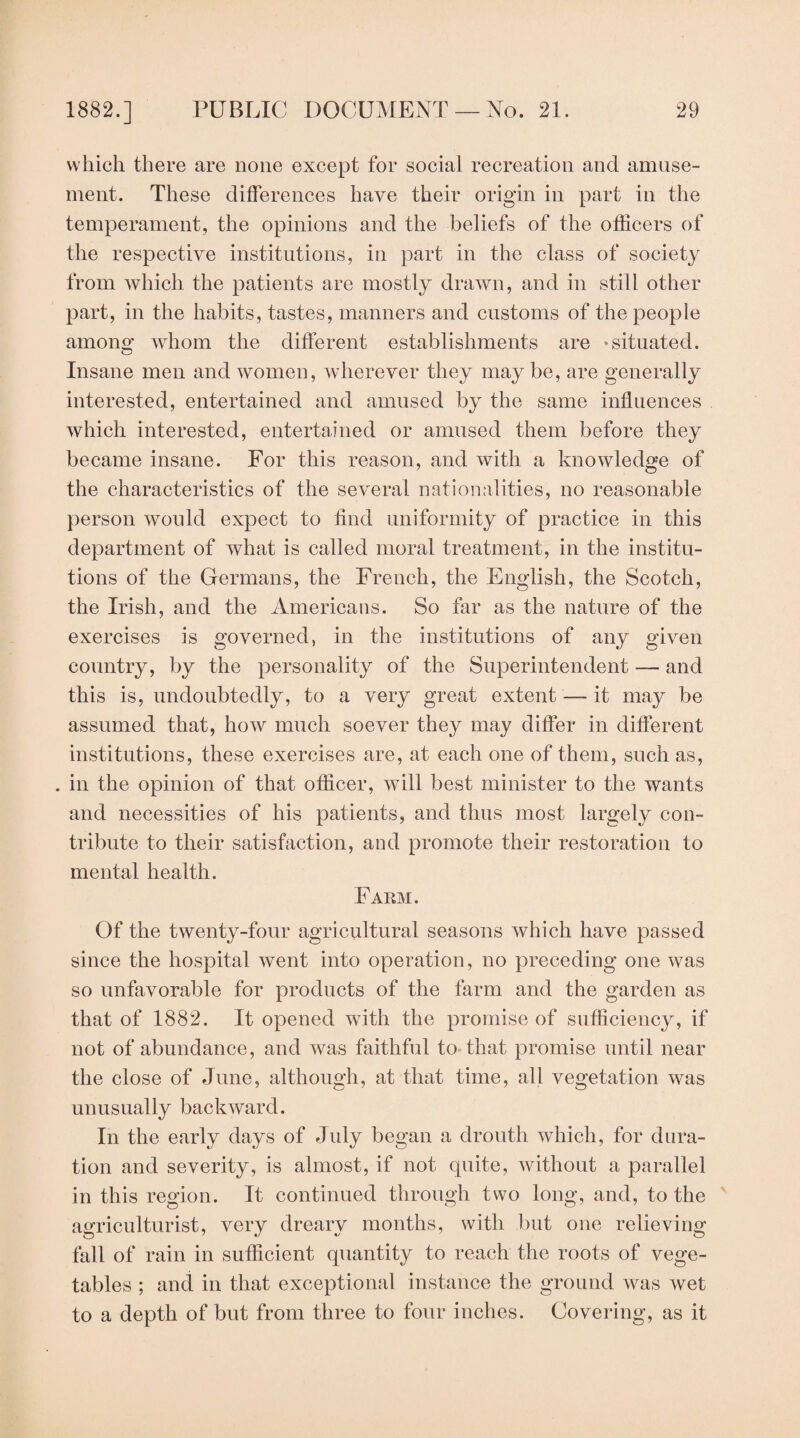 which there are none except for social recreation and amuse¬ ment. These differences have their origin in part in the temperament, the opinions and the beliefs of the officers of the respective institutions, in part in the class of society from which the patients are mostly drawn, and in still other part, in the habits, tastes, manners and customs of the people among whom the different establishments are -situated. Insane men and women, wherever they may be, are generally interested, entertained and amused by the same influences which interested, entertained or amused them before they became insane. For this reason, and with a knowledge of the characteristics of the several nationalities, no reasonable person would expect to find uniformity of practice in this department of what is called moral treatment, in the institu¬ tions of the Germans, the French, the English, the Scotch, the Irish, and the Americans. So far as the nature of the exercises is governed, in the institutions of any given country, by the personality of the Superintendent — and this is, undoubtedly, to a very great extent — it may be assumed that, how much soever they may differ in different institutions, these exercises are, at each one of them, such as, . in the opinion of that officer, will best minister to the wants and necessities of his patients, and thus most largely con¬ tribute to their satisfaction, and promote their restoration to mental health. Fakm. Of the twenty-four agricultural seasons which have passed since the hospital went into operation, no preceding one was so unfavorable for products of the farm and the garden as that of 1882. It opened with the promise of sufficiency, if not of abundance, and was faithful to that promise until near the close of June, although, at that time, all vegetation was unusually backward. In the early days of July began a drouth which, for dura¬ tion and severity, is almost, if not quite, without a parallel in this region. It continued through two long, and, to the ' agriculturist, very dreary months, with but one relieving fall of rain in sufficient quantity to reach the roots of vege¬ tables ; and in that exceptional instance the ground was wet to a depth of but from three to four inches. Covering, as it