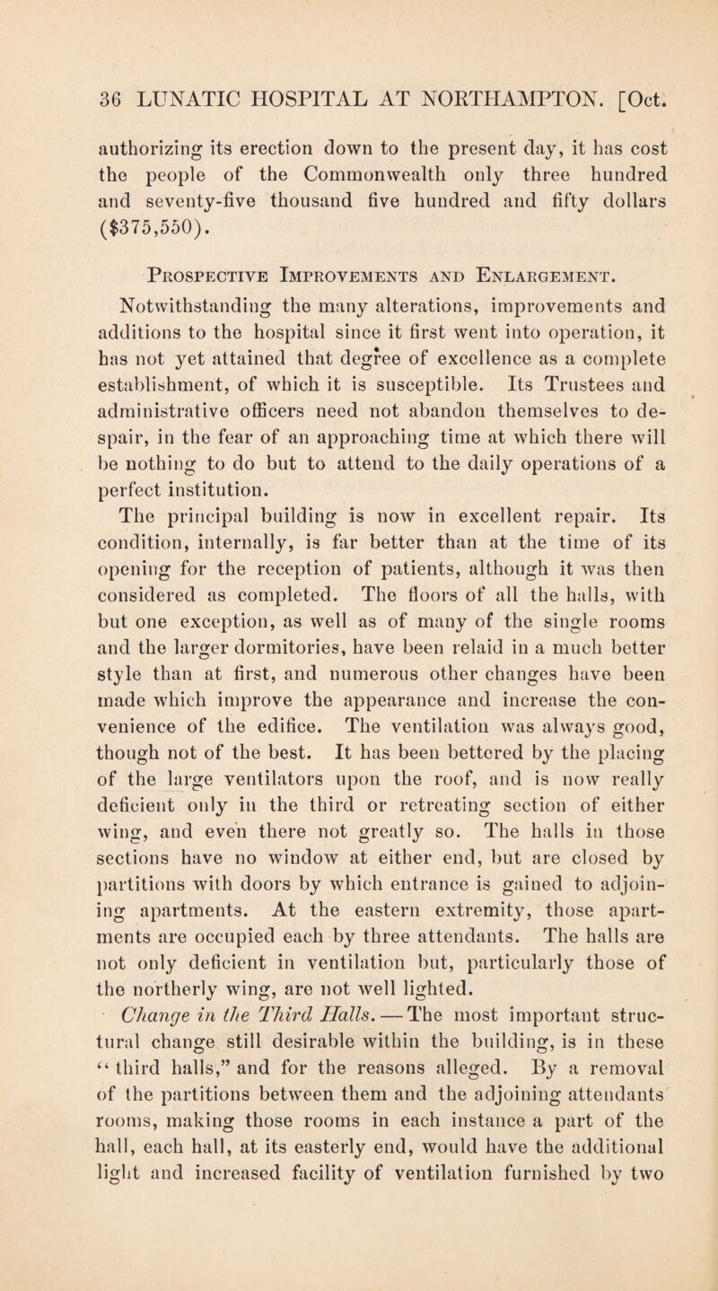authorizing its erection down to the present day, it has cost the people of the Commonwealth only three hundred and seventy-five thousand five hundred and fifty dollars ($375,550). Prospective Improvements and Enlargement. Notwithstanding the many alterations, improvements and additions to the hospital since it first went into operation, it has not yet attained that degree of excellence as a complete establishment, of which it is susceptible. Its Trustees and administrative officers need not abandon themselves to de¬ spair, in the fear of an approaching time at which there will be nothing to do but to attend to the daily operations of a perfect institution. The principal building is now in excellent repair. Its condition, internally, is far better than at the time of its opening for the reception of patients, although it was then considered as completed. The floors of all the halls, with but one exception, as well as of many of the single rooms and the larger dormitories, have been relaid in a much better style than at first, and numerous other changes have been made which improve the appearance and increase the con¬ venience of the edifice. The ventilation was always good, though not of the best. It has been bettered by the placing of the large ventilators upon the roof, and is now really deficient only in the third or retreating section of either wing, and even there not greatly so. The halls in those sections have no window at either end, but are closed by partitions with doors by which entrance is gained to adjoin¬ ing apartments. At the eastern extremity, those apart¬ ments are occupied each by three attendants. The halls are not only deficient in ventilation but, particularly those of the northerly wing, are not well lighted. Change in the Third Halls. — The most important struc¬ tural change still desirable within the building, is in these “ third halls,” and for the reasons alleged. By a removal of the partitions between them and the adjoining attendants rooms, making those rooms in each instance a part of the hall, each hall, at its easterly end, would have the additional light and increased facility of ventilation furnished by two