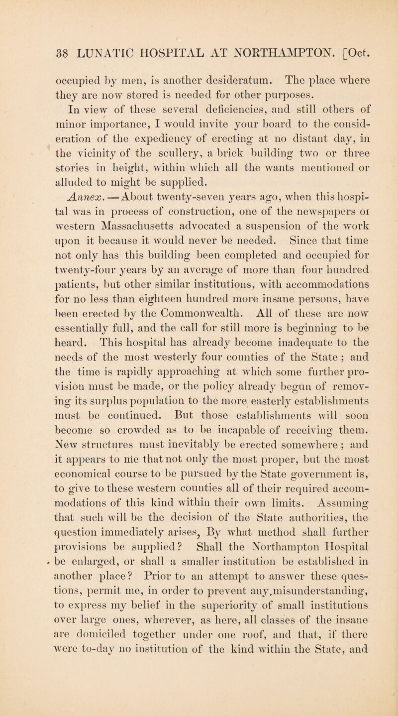 occupied by men, is another desideratum. The place where they are now stored is needed for other purposes. In view of these several deficiencies, and still others of minor importance, I would invite your board to the consid¬ eration of the expediency of erecting at no distant day, in the vicinity of the scullery, a brick building two or three stories in height, within which all the wants mentioned or alluded to might be supplied. Annex.—About twenty-seven years ago, when this hospi¬ tal was in process of construction, one of the newspapers oi western Massachusetts advocated a suspension of the work upon it because it would never be needed. Since that time not only has this building been completed and occupied for twenty-four years by an average of more than four hundred patients, but other similar institutions, with accommodations for no less than eighteen hundred more insane persons, have been erected by the Commonwealth. All of these are now essentially full, and the call for still more is beginning to be heard. This hospital has already become inadequate to the needs of the most westerly four counties of the State ; and the time is rapidly approaching at which some further pro¬ vision must be made, or the policy already begun of remov¬ ing its surplus population to the more easterly establishments must be continued. But those establishments will soon become so crowded as to be incapable of receiving them. New structures must inevitably be erected somewhere ; and it appears to me that not only the most proper, but the most economical course to be pursued by the State government is, to give to these western counties all of their required accom¬ modations of this kind within their own limits. Assumino: that such will be the decision of the State authorities, the question immediately arises^ By what method shall further provisions be supplied? Shall the Northampton Hospital - be enlarged, or shall a smaller institution be established in another place ? Prior to an attempt to answer these ques¬ tions, permit me, in order to prevent any.misunderstanding, to express my belief in the superiority of small institutions over large ones, wherever, as here, all classes of the insane are domiciled together under one roof, and that, if there were to-day no institution of the kind within the State, and